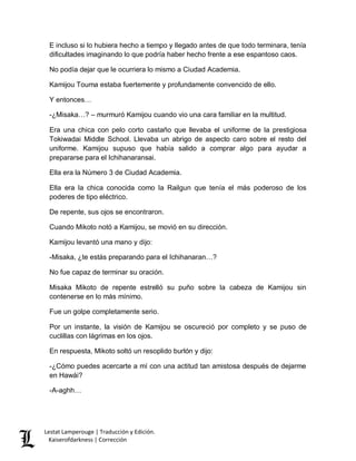 Lestat Lamperouge | Traducción y Edición. 
Kaiserofdarkness | Corrección 
E incluso si lo hubiera hecho a tiempo y llegado antes de que todo terminara, tenía dificultades imaginando lo que podría haber hecho frente a ese espantoso caos. 
No podía dejar que le ocurriera lo mismo a Ciudad Academia. 
Kamijou Touma estaba fuertemente y profundamente convencido de ello. 
Y entonces… 
-¿Misaka…? – murmuró Kamijou cuando vio una cara familiar en la multitud. 
Era una chica con pelo corto castaño que llevaba el uniforme de la prestigiosa Tokiwadai Middle School. Llevaba un abrigo de aspecto caro sobre el resto del uniforme. Kamijou supuso que había salido a comprar algo para ayudar a prepararse para el Ichihanaransai. 
Ella era la Número 3 de Ciudad Academia. 
Ella era la chica conocida como la Railgun que tenía el más poderoso de los poderes de tipo eléctrico. 
De repente, sus ojos se encontraron. 
Cuando Mikoto notó a Kamijou, se movió en su dirección. 
Kamijou levantó una mano y dijo: 
-Misaka, ¿te estás preparando para el Ichihanaran…? 
No fue capaz de terminar su oración. 
Misaka Mikoto de repente estrelló su puño sobre la cabeza de Kamijou sin contenerse en lo más mínimo. 
Fue un golpe completamente serio. 
Por un instante, la visión de Kamijou se oscureció por completo y se puso de cuclillas con lágrimas en los ojos. 
En respuesta, Mikoto soltó un resoplido burlón y dijo: 
-¿Cómo puedes acercarte a mí con una actitud tan amistosa después de dejarme en Hawái? 
-A-aghh…  
