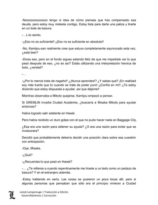 Lestat Lamperouge | Traducción y Edición. 
Kaiserofdarkness | Corrección 
-Nooooooooooooo tengo ni idea de cómo piensas que has compensado esa deuda, pero estoy muy molesta contigo. Estoy lista para darte una paliza y tirarte en un bote de basura. 
-…L-lo siento. 
-¡¡Eso no es suficiente!! ¡¡Eso no es suficiente en absoluto!! 
-No, Kamijou-san realmente cree que estuvo completamente equivocado esta vez, ¿está bien? 
-Dices eso, pero en el fondo sigues estando feliz de que me impediste ver lo que pasó después de eso, ¿no es así? Estás utilizando una interpretación heroica de todo, ¿verdad? 
-… 
-¡¡Por lo menos trata de negarlo!! ¿¡Nunca aprendes!? ¿Y sabes qué? ¡En realidad soy más fuerte que tú cuando se trata de poder puro! ¡¡Confía en mí!! ¡¡Te estoy diciendo que estoy dispuesta a ayudar, así que déjame!! 
Mientras observaba a Mikoto quejarse, Kamijou empezó a pensar. 
Si GREMLIN invadía Ciudad Academia, ¿buscaría a Misaka Mikoto para ayudar entonces? 
Había logrado salir adelante en Hawái. 
Pero había recibido un duro golpe con el que no pudo hacer nada en Baggage City. 
¿Esa era una razón para obtener su ayuda? ¿O era una razón para evitar que se involucrara? 
Decidió que probablemente debería decidir una posición clara sobre esa cuestión con anticipación. 
-Oye, Misaka. 
-¿Qué? 
-¿Recuerdas lo que pasó en Hawái? 
-… ¿Te refieres a cuando repentinamente me tiraste a un lado como un pedazo de basura? Y en el extranjero además. 
-Estoy hablando en serio. Las cosas se pusieron un poco locas allí, pero si algunas personas que pensaban que sólo era el principio vinieran a Ciudad  