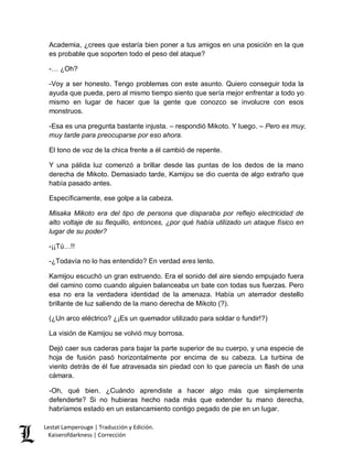Lestat Lamperouge | Traducción y Edición. 
Kaiserofdarkness | Corrección 
Academia, ¿crees que estaría bien poner a tus amigos en una posición en la que es probable que soporten todo el peso del ataque? 
-… ¿Oh? 
-Voy a ser honesto. Tengo problemas con este asunto. Quiero conseguir toda la ayuda que pueda, pero al mismo tiempo siento que sería mejor enfrentar a todo yo mismo en lugar de hacer que la gente que conozco se involucre con esos monstruos. 
-Esa es una pregunta bastante injusta. – respondió Mikoto. Y luego. – Pero es muy, muy tarde para preocuparse por eso ahora. 
El tono de voz de la chica frente a él cambió de repente. 
Y una pálida luz comenzó a brillar desde las puntas de los dedos de la mano derecha de Mikoto. Demasiado tarde, Kamijou se dio cuenta de algo extraño que había pasado antes. 
Específicamente, ese golpe a la cabeza. 
Misaka Mikoto era del tipo de persona que disparaba por reflejo electricidad de alto voltaje de su flequillo, entonces, ¿por qué había utilizado un ataque físico en lugar de su poder? 
-¡¡Tú…!! 
-¿Todavía no lo has entendido? En verdad eres lento. 
Kamijou escuchó un gran estruendo. Era el sonido del aire siendo empujado fuera del camino como cuando alguien balanceaba un bate con todas sus fuerzas. Pero esa no era la verdadera identidad de la amenaza. Había un aterrador destello brillante de luz saliendo de la mano derecha de Mikoto (?). 
(¿Un arco eléctrico? ¿¡Es un quemador utilizado para soldar o fundir!?) 
La visión de Kamijou se volvió muy borrosa. 
Dejó caer sus caderas para bajar la parte superior de su cuerpo, y una especie de hoja de fusión pasó horizontalmente por encima de su cabeza. La turbina de viento detrás de él fue atravesada sin piedad con lo que parecía un flash de una cámara. 
-Oh, qué bien. ¿Cuándo aprendiste a hacer algo más que simplemente defenderte? Si no hubieras hecho nada más que extender tu mano derecha, habríamos estado en un estancamiento contigo pegado de pie en un lugar.  