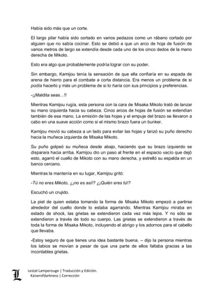 Lestat Lamperouge | Traducción y Edición. 
Kaiserofdarkness | Corrección 
Había sido más que un corte. 
El largo pilar había sido cortado en varios pedazos como un rábano cortado por alguien que no sabía cocinar. Esto se debió a que un arco de hoja de fusión de varios metros de largo se extendía desde cada uno de los cinco dedos de la mano derecha de Mikoto. 
Esto era algo que probablemente podría lograr con su poder. 
Sin embargo, Kamijou tenía la sensación de que ella confiaría en su espada de arena de hierro para el combate a corta distancia. Era menos un problema de si podía hacerlo y más un problema de si lo haría con sus principios y preferencias. 
-¡¡Maldita seas…!! 
Mientras Kamijou rugía, esta persona con la cara de Misaka Mikoto trató de lanzar su mano izquierda hacia su cabeza. Cinco arcos de hojas de fusión se extendían también de esa mano. La emisión de las hojas y el empuje del brazo se llevaron a cabo en una suave acción como si el mismo brazo fuera un bunker. 
Kamijou movió su cabeza a un lado para evitar las hojas y lanzó su puño derecho hacia la muñeca izquierda de Misaka Mikoto. 
Su puño golpeó su muñeca desde abajo, haciendo que su brazo izquierdo se disparara hacia arriba. Kamijou dio un paso al frente en el espacio vacío que dejó esto, agarró el cuello de Mikoto con su mano derecha, y estrelló su espalda en un banco cercano. 
Mientras la mantenía en su lugar, Kamijou gritó: 
-Tú no eres Mikoto, ¿¡no es así!? ¿¡Quién eres tú!? 
Escuchó un crujido. 
La piel de quien estaba tomando la forma de Misaka Mikoto empezó a partirse alrededor del cuello donde lo estaba agarrando. Mientras Kamijou miraba en estado de shock, las grietas se extendieron cada vez más lejos. Y no sólo se extendieron a través de todo su cuerpo. Las grietas se extendieron a través de toda la forma de Misaka Mikoto, incluyendo el abrigo y los adornos para el cabello que llevaba. 
-Estoy seguro de que tienes una idea bastante buena. – dijo la persona mientras los labios se movían a pesar de que una parte de ellos faltaba gracias a las incontables grietas.  