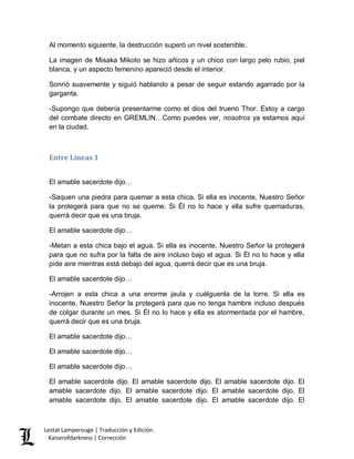 Lestat Lamperouge | Traducción y Edición. 
Kaiserofdarkness | Corrección 
Al momento siguiente, la destrucción superó un nivel sostenible. 
La imagen de Misaka Mikoto se hizo añicos y un chico con largo pelo rubio, piel blanca, y un aspecto femenino apareció desde el interior. 
Sonrió suavemente y siguió hablando a pesar de seguir estando agarrado por la garganta. 
-Supongo que debería presentarme como el dios del trueno Thor. Estoy a cargo del combate directo en GREMLIN…Como puedes ver, nosotros ya estamos aquí en la ciudad. 
Entre Líneas 1 
El amable sacerdote dijo… 
-Saquen una piedra para quemar a esta chica. Si ella es inocente, Nuestro Señor la protegerá para que no se queme. Si Él no lo hace y ella sufre quemaduras, querrá decir que es una bruja. 
El amable sacerdote dijo… 
-Metan a esta chica bajo el agua. Si ella es inocente, Nuestro Señor la protegerá para que no sufra por la falta de aire incluso bajo el agua. Si Él no lo hace y ella pide aire mientras está debajo del agua, querrá decir que es una bruja. 
El amable sacerdote dijo… 
-Arrojen a esta chica a una enorme jaula y cuélguenla de la torre. Si ella es inocente, Nuestro Señor la protegerá para que no tenga hambre incluso después de colgar durante un mes. Si Él no lo hace y ella es atormentada por el hambre, querrá decir que es una bruja. 
El amable sacerdote dijo… 
El amable sacerdote dijo… 
El amable sacerdote dijo… 
El amable sacerdote dijo. El amable sacerdote dijo. El amable sacerdote dijo. El amable sacerdote dijo. El amable sacerdote dijo. El amable sacerdote dijo. El amable sacerdote dijo. El amable sacerdote dijo. El amable sacerdote dijo. El  
