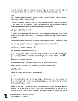 Lestat Lamperouge | Traducción y Edición. 
Kaiserofdarkness | Corrección 
amable sacerdote dijo. El amable sacerdote dijo. El amable sacerdote dijo. El amable sacerdote dijo. El amable sacerdote dijo. El amable sacerdote dijo. 
-¿¡A- ahh…Aaaaaaaaaaaaaaaaahhhhhhhhhhhhhhhhhhhhhhhhhhhhhhhhhhhhhhhhhhhhhhhh hhhhhhhhhhhhhhhhhhhhhhh!? 
Cuando el amable sacerdote me vio, cayó sentado con los ojos muy abiertos. ¿Cuál podría ser el problema? ¿Me veo extraña de alguna manera? Estaba bastante segura de que no estaba haciendo nada inapropiado. 
-¿Q-qué? ¿Cómo? ¿¡Cómo!? 
El sonido de una vaga charla se levantó desde la plaza empedrada en el centro del pequeño pueblo. Qué extraño. ¿Qué es lo que todos ellos encuentran que es tan raro? 
Mientras estaba allí confundida, el amable sacerdote me señaló y comenzó a gritar. 
Sin embargo, no parecía capaz de lograr pronunciar una frase entera. 
-¿¡T-tú…tú…Fraulein Kreutune…tú!? 
-Uff. ¿Hay algún problema conmigo? 
-¡¡Tú…tú!! ¿¡Cómo…cómo sigues viva después de todo lo que te hicimos!? ¿¡Por qué tu piel sigue brillando tan intensamente!? ¿¡Cómo…cómo…cómo…cómo!? 
Qué cosa tan extraña para decir. 
Sin dejar de parecer confundida, una sonrisa se deslizó por mi cara. 
-Pero, amable sacerdote. ¿Ha olvidado lo que usted mismo dijo? 
-¿Huh? ¿…Eh? 
-Si soy inocente, Nuestro Señor me protegerá. 
-¡¡…!! 
El amable sacerdote cogió la cruz que colgaba de su cuello con tanta fuerza que debe haber dolido. Un líquido rojo goteó y la pequeña pieza de metal comenzó a doblarse bajo la gran presión. 
-Cómo te atreves… ¡¿Cómo se atreve un monstruo como tú a hablar de Nuestro Señor?! ¡Te arrojamos al lago con los brazos y piernas atadas, te atamos en la cima de la torre donde un rayo te golpeó, y quemamos todo tu cuerpo con fuego!  