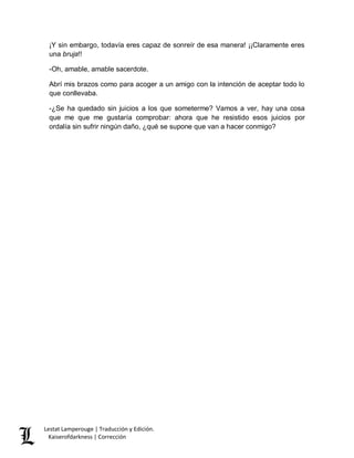 Lestat Lamperouge | Traducción y Edición. 
Kaiserofdarkness | Corrección 
¡Y sin embargo, todavía eres capaz de sonreír de esa manera! ¡¡Claramente eres una bruja!! 
-Oh, amable, amable sacerdote. 
Abrí mis brazos como para acoger a un amigo con la intención de aceptar todo lo que conllevaba. 
-¿Se ha quedado sin juicios a los que someterme? Vamos a ver, hay una cosa que me que me gustaría comprobar: ahora que he resistido esos juicios por ordalía sin sufrir ningún daño, ¿qué se supone que van a hacer conmigo? 
 