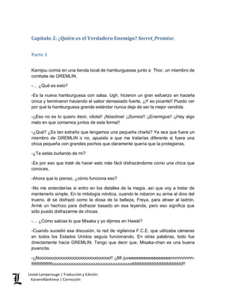 Lestat Lamperouge | Traducción y Edición. 
Kaiserofdarkness | Corrección 
Capítulo 2: ¿Quién es el Verdadero Enemigo? Secret_Promise. 
Parte 1 
Kamijou comía en una tienda local de hamburguesas junto a Thor, un miembro de combate de GREMLIN. 
-… ¿Qué es esto? 
-Es la nueva hamburguesa con salsa. Ugh, hicieron un gran esfuerzo en hacerla única y terminaron haciendo el sabor demasiado fuerte. ¡¡Y es picante!! Puedo ver por qué la hamburguesa grande estándar nunca deja de ser la mejor vendida. 
-¡¡Eso no es lo quiero decir, idiota!! ¡Nosotros! ¡¡Somos!! ¡¡Enemigos!! ¡¡Hay algo malo en que comamos juntos de esta forma!! 
-¿Qué? ¿Es tan extraño que tengamos una pequeña charla? Ya sea que fuera un miembro de GREMLIN o no, apuesto a que me tratarías diferente si fuera una chica pequeña con grandes pechos que claramente quería que la protegieras. 
-¿Te estás burlando de mí? 
-Es por eso que traté de hacer esto más fácil disfrazándome como una chica que conoces. 
-Ahora que lo pienso, ¿cómo funciona eso? 
-No me entenderías si entro en los detalles de la magia, así que voy a tratar de mantenerlo simple. En la mitología nórdica, cuando le robaron su arma al dios del trueno, él se disfrazó como la diosa de la belleza, Freya, para atraer al ladrón. Armé un hechizo para disfrazar basado en esa leyenda, pero eso significa que sólo puedo disfrazarme de chicas. 
-… ¿Cómo sabías lo que Misaka y yo dijimos en Hawái? 
-Cuando sucedió esa discusión, la red de vigilancia F.C.E. que utilizaba cámaras en todos los Estados Unidos seguía funcionando. En otras palabras, todo fue directamente hacia GREMLIN. Tengo que decir que, Misaka-chan es una buena jovencita. 
-¡¡Nooooooooooooooooooooooooooooo!! ¡¡Mi juveeeeeeeeeeeeeeeeennnnnnnnn- tttttttttttttttttuuuuuuuuuuuuuuuuuuuuuuuuuuuuuuuuddddddddddddddddddddd!!  