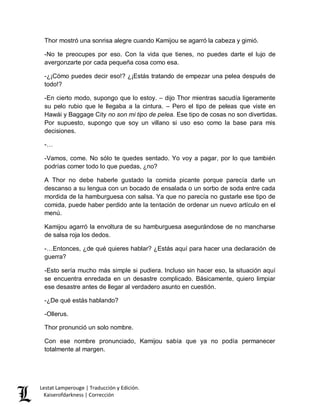 Lestat Lamperouge | Traducción y Edición. 
Kaiserofdarkness | Corrección 
Thor mostró una sonrisa alegre cuando Kamijou se agarró la cabeza y gimió. 
-No te preocupes por eso. Con la vida que tienes, no puedes darte el lujo de avergonzarte por cada pequeña cosa como esa. 
-¿¡Cómo puedes decir eso!? ¿¡Estás tratando de empezar una pelea después de todo!? 
-En cierto modo, supongo que lo estoy. – dijo Thor mientras sacudía ligeramente su pelo rubio que le llegaba a la cintura. – Pero el tipo de peleas que viste en Hawái y Baggage City no son mi tipo de pelea. Ese tipo de cosas no son divertidas. Por supuesto, supongo que soy un villano si uso eso como la base para mis decisiones. 
-… 
-Vamos, come. No sólo te quedes sentado. Yo voy a pagar, por lo que también podrías comer todo lo que puedas, ¿no? 
A Thor no debe haberle gustado la comida picante porque parecía darle un descanso a su lengua con un bocado de ensalada o un sorbo de soda entre cada mordida de la hamburguesa con salsa. Ya que no parecía no gustarle ese tipo de comida, puede haber perdido ante la tentación de ordenar un nuevo artículo en el menú. 
Kamijou agarró la envoltura de su hamburguesa asegurándose de no mancharse de salsa roja los dedos. 
-…Entonces, ¿de qué quieres hablar? ¿Estás aquí para hacer una declaración de guerra? 
-Esto sería mucho más simple si pudiera. Incluso sin hacer eso, la situación aquí se encuentra enredada en un desastre complicado. Básicamente, quiero limpiar ese desastre antes de llegar al verdadero asunto en cuestión. 
-¿De qué estás hablando? 
-Ollerus. 
Thor pronunció un solo nombre. 
Con ese nombre pronunciado, Kamijou sabía que ya no podía permanecer totalmente al margen.  