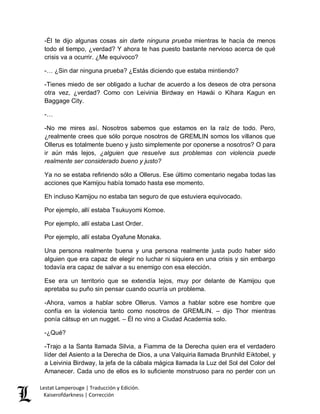 Lestat Lamperouge | Traducción y Edición. 
Kaiserofdarkness | Corrección 
-Él te dijo algunas cosas sin darte ninguna prueba mientras te hacía de menos todo el tiempo, ¿verdad? Y ahora te has puesto bastante nervioso acerca de qué crisis va a ocurrir. ¿Me equivoco? 
-… ¿Sin dar ninguna prueba? ¿Estás diciendo que estaba mintiendo? 
-Tienes miedo de ser obligado a luchar de acuerdo a los deseos de otra persona otra vez, ¿verdad? Como con Leivinia Birdway en Hawái o Kihara Kagun en Baggage City. 
-… 
-No me mires así. Nosotros sabemos que estamos en la raíz de todo. Pero, ¿realmente crees que sólo porque nosotros de GREMLIN somos los villanos que Ollerus es totalmente bueno y justo simplemente por oponerse a nosotros? O para ir aún más lejos, ¿alguien que resuelve sus problemas con violencia puede realmente ser considerado bueno y justo? 
Ya no se estaba refiriendo sólo a Ollerus. Ese último comentario negaba todas las acciones que Kamijou había tomado hasta ese momento. 
Eh incluso Kamijou no estaba tan seguro de que estuviera equivocado. 
Por ejemplo, allí estaba Tsukuyomi Komoe. 
Por ejemplo, allí estaba Last Order. 
Por ejemplo, allí estaba Oyafune Monaka. 
Una persona realmente buena y una persona realmente justa pudo haber sido alguien que era capaz de elegir no luchar ni siquiera en una crisis y sin embargo todavía era capaz de salvar a su enemigo con esa elección. 
Ese era un territorio que se extendía lejos, muy por delante de Kamijou que apretaba su puño sin pensar cuando ocurría un problema. 
-Ahora, vamos a hablar sobre Ollerus. Vamos a hablar sobre ese hombre que confía en la violencia tanto como nosotros de GREMLIN. – dijo Thor mientras ponía cátsup en un nugget. – Él no vino a Ciudad Academia solo. 
-¿Qué? 
-Trajo a la Santa llamada Silvia, a Fiamma de la Derecha quien era el verdadero líder del Asiento a la Derecha de Dios, a una Valquiria llamada Brunhild Eiktobel, y a Leivinia Birdway, la jefa de la cábala mágica llamada la Luz del Sol del Color del Amanecer. Cada uno de ellos es lo suficiente monstruoso para no perder con un  