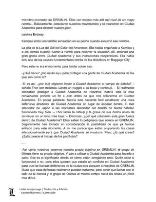 Lestat Lamperouge | Traducción y Edición. 
Kaiserofdarkness | Corrección 
miembro promedio de GREMLIN. Ellos van mucho más allá del nivel de un mago normal…Básicamente, detectaron nuestros movimientos y se reunieron en Ciudad Academia para detener nuestro plan. 
Leivinia Birdway. 
Kamijou sintió una terrible sensación en su pecho cuando escuchó ese nombre. 
La jefa de la Luz del Sol del Color del Amanecer. Ella había engañado a Kamijou y a los demás cuando fueron a Hawái para resolver la situación allí, creando una gran grieta entre Ciudad Academia y sus instituciones cooperativas. Ella había sido una de las causas fundamentales detrás de los disturbios en Baggage City. 
Pero este no era el momento para hablar sobre eso. 
-¿Qué tiene? ¿No están aquí para proteger a la gente de Ciudad Academia de los que son como tú? 
-Si es así, ¿por qué eligieron hacer a Ciudad Academia el campo de batalla? – señaló Thor con molestia. Lanzó un nugget a su boca y continuó. – Si realmente deseaban proteger a Ciudad Academia de nosotros, habría sido lo más conveniente ponerle un fin a esto antes de que nos coláramos en Ciudad Academia. En pocas palabras, habría sido bastante fácil establecer una línea defensiva alrededor de Ciudad Academia en lugar de esperar dentro. El mar alrededor de Japón o las montañas alrededor del distrito de Kanto habrían funcionado muy bien. – Thor lamió la cátsup y la grasa de sus dedos antes de continuar en un tono más bajo. – Entonces, ¿por qué colocaron esta gran fuerza dentro de Ciudad Academia? Ellos saben lo peligrosos que somos en GREMLIN. Seguramente han tomado en consideración la posibilidad de que ya hemos entrado para este momento. A mí me parece que están preparando las cosas intencionalmente para que Ciudad Academia se involucre. Pero, ¿tú qué crees? ¿Esto parece el trabajo de los pacifistas? 
-… 
-Así como nosotros tenemos nuestro propio objetivo en GREMLIN, el grupo de Ollerus tiene su propio objetivo. Y van a utilizar a Ciudad Academia para llevarlo a cabo. Ese es el significado detrás de cómo están arreglando esto. Quién sabe si funcionará o no, pero ellos quieren que estalle un conflicto en Ciudad Academia para que las fuerzas defensivas de la ciudad nos ataquen a nosotros de GREMLIN. Dudo que esas defensas realmente puedan matarme, pero tener que luchar con el lado de la ciencia y el grupo de Ollerus al mismo tiempo haría las cosas un poco más difícil.  
