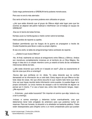 Lestat Lamperouge | Traducción y Edición. 
Kaiserofdarkness | Corrección 
Cada mago perteneciente a GREMLIN tenía poderes monstruosos. 
Pero eso no era lo más aterrador. 
Eso sería el hecho de que esos poderes eran utilizados en grupo. 
-¿Así que estás diciendo que el grupo de Ollerus eligió este lugar para que los eventos se alejaran del patrón habitual e interfirieran con el trabajo en equipo de GREMLIN? 
-Esa es mi teoría de todas formas. 
Kamijou puso su hamburguesa a medio comer sobre la bandeja. 
Había perdido de repente su apetito. 
Estaban permitiendo que los fuegos de la guerra se propagaran a través de Ciudad Academia para llevar a cabo su propio objetivo. 
Si eso era cierto, la tabla de amigo/enemigo había cambiado de repente. 
-… ¿Sabes lo que busca Ollerus? 
-No. Al final, realmente se reduce al antagonismo entre Ollerus y Othinus. Ambos son monstruos completamente inmersos en el territorio de un Dios Mágico. No tengo ni idea de si un simple miembro como yo estaría al tanto de las verdaderas intenciones detrás de todo. 
-¿¡Me estás diciendo que confíe en ti basado en eso!? ¡¡Ese es exactamente el tipo de cosa que diría un enemigo!! 
-Nunca dije que confiaras en mí, idiota. Te estoy diciendo que no confíes demasiado en la información de un solo lado. Estoy seguro de que Ollerus te dijo toda clase de cosas. Así que ahora escucha lo que nuestro lado tiene que decir. Una vez que hayas reunido tanta información como puedas, tú puedes llegar a tu propia conclusión. La única manera de escapar a ser la marioneta de alguien es pensar por ti mismo. Y si vas a hacer eso, entre más información tengas, mejor. ¿Me equivoco? 
-…Entonces, ¿qué estás buscando? Sin importar el camino que elija, todavía voy a ser tu enemigo. 
-Incluso si somos enemigos y debemos luchar eventualmente, creo que deberíamos tener todo arreglado de antemano para que podamos luchar sin reservas. Para ser honesto, la situación a tu alrededor es bastante patética. Todos están desesperados para dirigirte como a un mono amaestrado para que puedan  