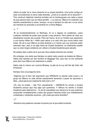 Lestat Lamperouge | Traducción y Edición. 
Kaiserofdarkness | Corrección 
utilizar el poder de tu mano derecha en su propio beneficio. Una lucha contigo en esas circunstancias no sería nada divertida. ¿Cuál es tu opinión de la situación? – Thor continuó hablando mientras luchaba con la hamburguesa con salsa a pesar de que parecía claro que ya había perdido. – La cosa es, Ollerus ha mostrado una extraña característica a veces. Aunque, no sé si siempre ha sido así o si se volvió así mientras se acercaba a convertirse en un Dios Mágico. 
-¿…? 
-Él es fundamentalmente un filántropo. Si ve a alguien en problemas, usará cualquier cantidad de poder para ayudar a esa persona. Pero pierde de vista sus alrededores cuando eso sucede. Para ser franco, él es un hombre que asesinaría a una fuerza militar de 1 millón para salvar a un solo niño que nunca había visto antes. No sé lo que Ollerus se está diciendo a sí mismo que sus acciones están salvando aquí, pero si es algo fuera de Ciudad Academia, es totalmente posible que no viera ningún problema con utilizar a Ciudad Academia para salvarlo. 
No estaba claro cuánto de lo que ese chico estaba diciendo era verdad. 
Sin embargo, era cierto que Kamijou no sabía nada cuando se trataba de Ollerus. Había sido salvado por ese hombre en Baggage City, pero eso no era suficiente para decir que Ollerus era realmente su aliado. 
Había sido lo mismo con Leivinia Birdway, la jefa de la Luz del Sol del Color del Amanecer. 
Kamijou hizo una pregunta seria. 
-Digamos por el bien del argumento que GREMLIN no planea nada bueno y el grupo de Ollerus no está siendo exactamente benévolo a pesar de oponerse a ellos. ¿Qué ganas por explicarme todo esto a mí? 
-Oh, eso es simple. – dijo Thor casualmente. – GREMLIN ha venido a Ciudad Academia porque aquí hay algo que queremos. Y Ollerus ha venido a Ciudad Academia para detenernos…Yo sé de casualidad una manera en la que podemos sorprender completamente a estos dos grupos mientras toman sus molestamente cuidadosas y vacilantes acciones. ¿No crees que sería divertido? 
-¿? 
-Nosotros dos podemos rescatar el premio por el que están luchando. 
 