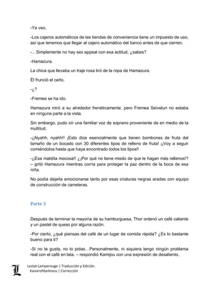 Lestat Lamperouge | Traducción y Edición. 
Kaiserofdarkness | Corrección 
-Ya veo. 
-Los cajeros automáticos de las tiendas de conveniencia tiene un impuesto de uso, así que tenemos que llegar al cajero automático del banco antes de que cierren. 
-…Simplemente no hay sex appeal con esa actitud, ¿sabes? 
-Hamazura. 
La chica que llevaba un traje rosa tiró de la ropa de Hamazura. 
Él frunció el ceño. 
-¿? 
-Fremea se ha ido. 
Hamazura miró a su alrededor frenéticamente, pero Fremea Seivelun no estaba en ninguna parte a la vista. 
Sin embargo, pudo oír una familiar voz de soprano proveniente de en medio de la multitud. 
-¡¡Nyahh, nyahh!! ¡Esto dice esencialmente que tienen bombones de fruta del tamaño de un bocado con 30 diferentes tipos de relleno de fruta! ¡¡Voy a seguir comiéndolos hasta que haya encontrado todos los tipos!! 
-¡¡Esa maldita mocosa!! ¿¡Por qué no tiene miedo de que le hagan más rellenos!? – gritó Hamazura mientras corría para proteger la paz dentro de la boca de esa niña. 
No podía dejarla emocionarse tanto por esas criaturas negras aradas con equipo de construcción de carreteras. 
Parte 3 
Después de terminar la mayoría de su hamburguesa, Thor ordenó un café caliente y un pastel de queso por alguna razón. 
-Por cierto, ¿qué piensas del café de un lugar de comida rápida? ¿Es lo bastante bueno para ti? 
-Si no te gusta, no lo pidas…Personalmente, ni siquiera tengo ningún problema real con el café en lata. – respondió Kamijou con una expresión de desaliento.  