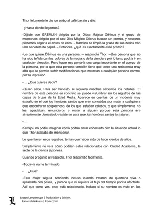 Lestat Lamperouge | Traducción y Edición. 
Kaiserofdarkness | Corrección 
Thor felizmente le dio un sorbo al café barato y dijo: 
-¿Hasta dónde llegamos? 
-Dijiste que GREMLIN dirigido por la Diosa Mágica Othinus y el grupo de monstruos dirigido por el casi Dios Mágico Ollerus buscan un premio, y nosotros podemos llegar a él antes de ellos. – Kamijou se limpió la grasa de sus dedos con una servilleta de papel. – Entonces, ¿qué es exactamente este premio? 
-Lo que quiere Othinus es una persona. – respondió Thor. –Una persona que no ha sido teñida con los colores de la magia o de la ciencia y por lo tanto podría ir en cualquier dirección. Pero hacer eso pondría una carga importante en el cuerpo de la persona, por lo que esta persona también tiene que tener una resistencia muy alta que le permita sufrir modificaciones que matarían a cualquier persona normal por la impresión. 
-… ¿Qué quieres decir? 
-Quién sabe. Para ser honesto, ni siquiera nosotros sabemos los detalles. El nombre de esta persona en concreto se puede vislumbrar en los registros de las cazas de brujas de la Edad Media. Aparece en cuentas de un incidente muy extraño en el que los hombres santos que eran conocidos por matar a cualquiera que encontraran sospechoso, de los que estaban celosos, o que simplemente no les agradaban, renunciaron a matar a alguien porque esta persona era simplemente demasiado resistente para que los hombres santos la trataran. 
-… 
Kamijou no podía imaginar cómo podría estar conectado con la situación actual lo que Thor acababa de mencionar. 
Lo que fueran esos registros, tenían que haber sido de hace cientos de años. 
Simplemente no veía cómo podrían estar relacionados con Ciudad Academia, la sede de la ciencia japonesa. 
Cuando preguntó al respecto, Thor respondió fácilmente. 
-Todavía no he terminado. 
-… ¿Qué? 
-Esta mujer seguía sonriendo incluso cuando trataron de quemarla viva o aplastarla con pesas, y parece que ni siquiera el flujo del tiempo podría afectarla. Así que como ves, esto está relacionado. Incluso si su nombre es visto en los  