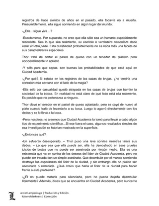 Lestat Lamperouge | Traducción y Edición. 
Kaiserofdarkness | Corrección 
registros de hace cientos de años en el pasado, ella todavía no a muerto. Presumiblemente, ella sigue sonriendo en algún lugar del mundo. 
-¿Ella…sigue viva…? 
-Exactamente. Por supuesto, no creo que ella sólo sea un humano especialmente resistente. Sea lo que sea realmente, su esencia o verdadera naturaleza debe estar en otra parte. Esta durabilidad probablemente no es nada más una faceta de sus características especiales. 
Thor trató de cortar el pastel de queso con un tenedor de plástico pero accidentalmente lo aplastó. 
-Y sólo para que sepas, son buenas las probabilidades de que esté aquí en Ciudad Academia. 
-¿Por qué? Si estaba en los registros de las cazas de brujas, ¿no tendría una conexión más cercana con el lado de la magia? 
-Ella sólo por casualidad quedó atrapada en las cazas de brujas que barrían la sociedad de la época. En realidad no está claro de qué lado está ella realmente. Es posible que no pertenezca a ninguno. 
Thor clavó el tenedor en el pastel de queso aplastado, pero se cayó de nuevo al plato cuando trató de levantarlo a su boca. Luego lo agarró directamente con los dedos y se lo llevó a la boca. 
-Pero nosotros no creemos que Ciudad Academia la tomó para llevar a cabo algún tipo de experimento científico…Si ese fuera el caso, algunos resultados simples de esa investigación se habrían mostrado en la superficie. 
-¿Entonces qué? 
-Un esfuerzo desesperado. – Thor puso una leve sonrisa mientras lamía sus dedos. – Lo que sea que ella pueda ser, ella ha demostrado en esos crueles juicios de brujas que no puede ser asesinada por ningún medio. Ella es una existencia que va en contra de los deseos del líder de Ciudad Academia, pero no puede ser tratada con un simple asesinato. Que deambule por el mundo sonriendo destruye las esperanzas del líder de la ciudad, y sin embargo ella no puede ser asesinada o eliminada. ¿Qué crees que haría el líder de la ciudad para hacer frente a este problema? 
-¿Él no puede matarla para silenciarla, pero no puede dejarla deambular libremente? Además, dices que se encuentra en Ciudad Academia, pero nunca he  