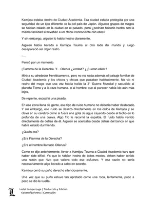 Lestat Lamperouge | Traducción y Edición. 
Kaiserofdarkness | Corrección 
Kamijou estaba dentro de Ciudad Academia. Esa ciudad estaba protegida por una seguridad de un tipo diferente de la del país de Japón. Algunos grupos de magos se habían colado en la ciudad en el pasado, pero ¿podrían haberlo hecho con la misma facilidad si llevaban a un chico inconsciente con ellos? 
Y sin embargo, alguien lo había hecho claramente. 
Alguien había llevado a Kamijou Touma al otro lado del mundo y luego desapareció sin dejar rastro. 
-… 
Pensó por un momento. 
(Fiamma de la Derecha. Y…Ollerus ¿verdad? ¿¡Fueron ellos!? 
Miró a su alrededor frenéticamente, pero no vio nada además el paisaje familiar de Ciudad Academia y los chicos y chicas que pasaban habitualmente. No vio ni rastro del mago que una vez había traído la 3° Guerra Mundial y sacudido al planeta Tierra y a la raza humana, o al hombre que al parecer había ido aún más lejos. 
De repente, escuchó una pisada. 
En esa zona llena de gente, ese tipo de ruido humano no debería haber destacado. Y sin embargo, ese ruido se deslizó directamente en los oídos de Kamijou y se clavó en su cerebro como si fuera una gota de agua cayendo desde el techo en lo profundo de una cueva. Algo frío le recorrió la espalda. El ruido había venido directamente de detrás de él. Alguien se acercaba desde detrás del banco en que había estado durmiendo. 
¿Quién era? 
¿Era Fiamma de la Derecha? 
¿Era el hombre llamado Ollerus? 
Como se dijo anteriormente, llevar a Kamijou Touma a Ciudad Academia tuvo que haber sido difícil. Ya que lo habían hecho de todos modos, deben haber tenido una razón que hizo que valiera todo ese esfuerzo. Y esa razón no sería necesariamente algo llevado a cabo en secreto. 
Kamijou cerró su puño derecho silenciosamente. 
Una vez que su puño estuvo tan apretado como una roca, lentamente, poco a poco se dio la vuelta.  