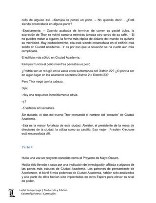 Lestat Lamperouge | Traducción y Edición. 
Kaiserofdarkness | Corrección 
oído de alguien así. –Kamijou lo pensó un poco. – No querrás decir… ¿Está siendo encarcelada en alguna parte? 
-Exactamente. – Cuando acababa de terminar de comer su pastel dulce, la expresión de Thor se volvió sombría mientras tomaba otro sorbo de su café. – Si no puedes matar a alguien, la forma más rápida de aislarlo del mundo es quitarle su movilidad. Muy probablemente, ella está siendo encarcelada en el edificio más sólido en Ciudad Academia…Y es por eso que la situación se ha vuelto aún más complicada. 
El edificio más sólido en Ciudad Academia. 
Kamijou frunció el ceño mientras pensaba un poco. 
¿Podría ser un refugio en la vasta zona subterránea del Distrito 22? ¿O podría ser en algún lugar en los altamente secretos Distrito 2 o Distrito 23? 
Pero Thor negó con la cabeza. 
Dijo: 
-Hay una respuesta increíblemente obvia. 
-¿? 
-El edificio sin ventanas. 
Sin dudarlo, el dios del trueno Thor pronunció el nombre del “corazón” de Ciudad Academia. 
-Esa es la mayor fortaleza de esta ciudad. Aleister, el presidente de la mesa de directores de la ciudad, la utiliza como su castillo. Esa mujer…Fraulein Kreutune está encarcelada allí. 
Parte 4 
Hubo una vez un proyecto conocido como el Proyecto de Mayo Oscuro. 
Había sido llevado a cabo por una institución de investigación afiliada a algunas de las partes más oscuras de Ciudad Academia. Los patrones de pensamiento de Accelerator, el Nivel 5 más poderoso de Ciudad Academia, habían sido analizados y una parte de ellos habían sido implantados en otros Espers para elevar su nivel de poder.  