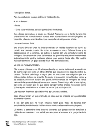Lestat Lamperouge | Traducción y Edición. 
Kaiserofdarkness | Corrección 
Hubo pocos éxitos. 
Aún menos habían logrado sobrevivir hasta este día. 
Y sin embargo… 
-Sabes… 
-Tú me súper molestas, así que por favor no me hables. 
Dos chicas caminaban a través de Ciudad Academia en la tarde durante los preparativos del Ichihanaransai. Ambas eran sobrevivientes de ese proyecto de pesadilla, y las dos eran Niveles 4 que manipulan el nitrógeno en el aire. 
Una era Kinuhata Saiai. 
Ella era una chica de unos 12 años que llevaba un vestido esponjoso de tejido. Su cabello era castaño y corto. Su poder era conocido como Offense Armor y se especializaba en la defensa. Se cubría el cuerpo con una armadura hecha de nitrógeno concentrado de unos centímetros de grueso que le permitía defenderse automáticamente contra cualquier ataque que viniera hacia ella. Ella podría manejar fácilmente un golpe directo de un rifle de francotirador. 
La otra era Kuroyoru Umidori. 
Ella era una chica de unos 12 años que llevaba un top de estilo punk y pantalones de cuero negro así como un abrigo blanco que colgaba de su capucha sobre su cabeza. Tenía el pelo largo y negro, pero los mechones que colgaban por sus oídos estaban teñidos de amarillo. Su poder era conocido como Bomber Lance y se especializaba en el ataque. Ella podía producir lanzas de nitrógeno de varios metros de largo desde las palmas de sus manos. Sin embargo, ella era un cyborg así como un Esper, por lo que podía agregar tantos brazos mecánicos como quisiera para incrementar el número de lanzas que podía producir. 
Las dos eran miembros del lado oscuro de Ciudad Academia. 
Esas chicas tenían un lado malvado en ellas que les impedía ser consideradas solamente víctimas. 
Y era por esto que no veían ninguna razón para tratar de llevarse bien simplemente porque las dos habían estado involucradas en el mismo proyecto. 
De hecho, la atmósfera entre ellas era tan tensa que parecía que se tomarían la caída de un vaso como una señal para empezar a lanzarse a la garganta de la otra.  