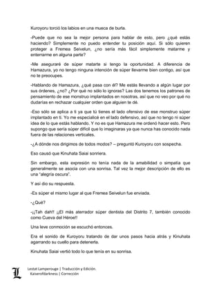Lestat Lamperouge | Traducción y Edición. 
Kaiserofdarkness | Corrección 
Kuroyoru torció los labios en una mueca de burla. 
-Puede que no sea la mejor persona para hablar de esto, pero ¿qué estás haciendo? Simplemente no puedo entender tu posición aquí. Si sólo quieren proteger a Fremea Seivelun, ¿no sería más fácil simplemente matarme y enterrarme en alguna parte? 
-Me aseguraré de súper matarte si tengo la oportunidad. A diferencia de Hamazura, yo no tengo ninguna intención de súper llevarme bien contigo, así que no te preocupes. 
-Hablando de Hamazura, ¿qué pasa con él? Me estás llevando a algún lugar por sus órdenes, ¿no? ¿Por qué no sólo lo ignoras? Las dos tenemos los patrones de pensamiento de ese monstruo implantados en nosotras, así que no veo por qué no dudarías en rechazar cualquier orden que alguien te dé. 
-Eso sólo se aplica a ti ya que tú tienes el lado ofensivo de ese monstruo súper implantado en ti. Yo me especialicé en el lado defensivo, así que no tengo ni súper idea de lo que estás hablando. Y no es que Hamazura me ordenó hacer esto. Pero supongo que sería súper difícil que lo imaginaras ya que nunca has conocido nada fuera de las relaciones verticales. 
-¿A dónde nos dirigimos de todos modos? – preguntó Kuroyoru con sospecha. 
Eso causó que Kinuhata Saiai sonriera. 
Sin embargo, esta expresión no tenía nada de la amabilidad o simpatía que generalmente se asocia con una sonrisa. Tal vez la mejor descripción de ello es una “alegría oscura”. 
Y así dio su respuesta. 
-Es súper el mismo lugar al que Fremea Seivelun fue enviada. 
-¿Qué? 
-¡¡Tah dah!! ¡¡El más aterrador súper dentista del Distrito 7, también conocido como Cueva del Héroe!! 
Una leve conmoción se escuchó entonces. 
Era el sonido de Kuroyoru tratando de dar unos pasos hacia atrás y Kinuhata agarrando su cuello para detenerla. 
Kinuhata Saiai vertió todo lo que tenía en su sonrisa.  