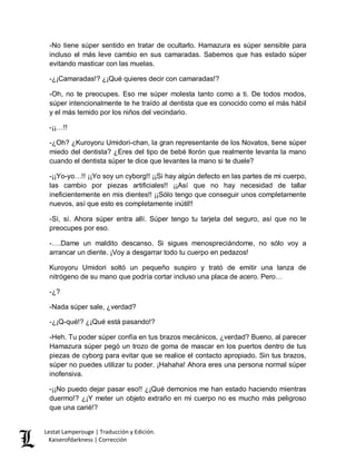 Lestat Lamperouge | Traducción y Edición. 
Kaiserofdarkness | Corrección 
-No tiene súper sentido en tratar de ocultarlo. Hamazura es súper sensible para incluso el más leve cambio en sus camaradas. Sabemos que has estado súper evitando masticar con las muelas. 
-¿¡Camaradas!? ¿¡Qué quieres decir con camaradas!? 
-Oh, no te preocupes. Eso me súper molesta tanto como a ti. De todos modos, súper intencionalmente te he traído al dentista que es conocido como el más hábil y el más temido por los niños del vecindario. 
-¡¡…!! 
-¿Oh? ¿Kuroyoru Umidori-chan, la gran representante de los Novatos, tiene súper miedo del dentista? ¿Eres del tipo de bebé llorón que realmente levanta la mano cuando el dentista súper te dice que levantes la mano si te duele? 
-¡¡Yo-yo…!! ¡¡Yo soy un cyborg!! ¡¡Si hay algún defecto en las partes de mi cuerpo, las cambio por piezas artificiales!! ¡¡Así que no hay necesidad de tallar ineficientemente en mis dientes!! ¡¡Sólo tengo que conseguir unos completamente nuevos, así que esto es completamente inútil!! 
-Sí, sí. Ahora súper entra allí. Súper tengo tu tarjeta del seguro, así que no te preocupes por eso. 
-….Dame un maldito descanso. Si sigues menospreciándome, no sólo voy a arrancar un diente. ¡Voy a desgarrar todo tu cuerpo en pedazos! 
Kuroyoru Umidori soltó un pequeño suspiro y trató de emitir una lanza de nitrógeno de su mano que podría cortar incluso una placa de acero. Pero… 
-¿? 
-Nada súper sale, ¿verdad? 
-¿¡Q-qué!? ¿¡Qué está pasando!? 
-Heh. Tu poder súper confía en tus brazos mecánicos, ¿verdad? Bueno, al parecer Hamazura súper pegó un trozo de goma de mascar en los puertos dentro de tus piezas de cyborg para evitar que se realice el contacto apropiado. Sin tus brazos, súper no puedes utilizar tu poder. ¡Hahaha! Ahora eres una persona normal súper inofensiva. 
-¡¡No puedo dejar pasar eso!! ¿¡Qué demonios me han estado haciendo mientras duermo!? ¿¡Y meter un objeto extraño en mi cuerpo no es mucho más peligroso que una carié!?  