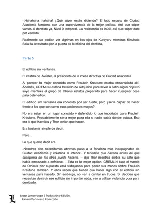 Lestat Lamperouge | Traducción y Edición. 
Kaiserofdarkness | Corrección 
-¡Hahahaha hahaha! ¿Qué súper estás diciendo? El lado oscuro de Ciudad Academia funciona con una supervivencia de la mejor política. Así que súper vamos al dentista ya, Nivel 0 temporal. La resistencia es inútil, así que súper date por vencida. 
Realmente se podían ver lágrimas en los ojos de Kuroyoru mientras Kinuhata Saiai la arrastraba por la puerta de la oficina del dentista. 
Parte 5 
El edificio sin ventanas. 
El castillo de Aleister, el presidente de la mesa directiva de Ciudad Academia. 
Al parecer la mujer conocida como Fraulein Kreutune estaba encarcelada allí. Además, GREMLIN estaba tratando de adquirirla para llevar a cabo algún objetivo suyo mientras el grupo de Ollerus estaba preparado para hacer cualquier cosa para detenerlos. 
El edificio sin ventanas era conocido por ser fuerte, pero ¿sería capaz de hacer frente a los que son como esos poderosos magos? 
No era estar en un lugar conocido y defendido lo que importaba para Fraulein Kreutune. Probablemente sería mejor para ella si nadie sabía dónde estaba. Eso era lo que Kamijou y Thor tenían que hacer. 
Era bastante simple de decir. 
Pero… 
Lo que quería decir era… 
-Nosotros dos necesitamos abrirnos paso a la fortaleza más inexpugnable de Ciudad Academia y colarnos al interior. Y tenemos que hacerlo antes de que cualquiera de los otros pueda hacerlo. – dijo Thor mientras sorbía su café que había empezado a enfriarse. – Esta es la mejor opción. GREMLIN bajo el mando de Othinus por supuesto está trabajando para poner sus manos sobre Fraulein Kreutune también. Y ellos saben que tienen que hacer algo con el edificio sin ventanas para hacerlo. Sin embargo, no van a confiar en trucos. Si deciden que necesitan destruir ese edificio sin importar nada, van a utilizar violencia pura para derribarlo.  