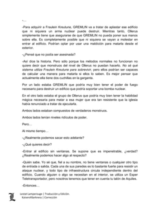 Lestat Lamperouge | Traducción y Edición. 
Kaiserofdarkness | Corrección 
-… 
-Para adquirir a Fraulein Kreutune, GREMLIN va a tratar de aplastar ese edificio que ni siquiera un arma nuclear puede destruir. Mientras tanto, Ollerus simplemente tiene que asegurarse de que GREMLIN no pueda poner sus manos sobre ella. Es completamente posible que ni siquiera se vayan a molestar en entrar al edificio. Podrían optar por usar una maldición para matarla desde el exterior. 
-¿Pensé que no podía ser asesinada? 
-Así dice la historia. Pero sólo porque los métodos normales no funcionan no quiere decir que monstruos del nivel de Ollerus no puedan hacerlo. No sé qué sistema utiliza Fraulein Kreutune para sobrevivir, pero ellos podrían ser capaces de calcular una manera para matarla si ellos lo saben. Es mejor pensar que actualmente ella tiene dos cuchillas en la garganta. 
Por un lado estaba GREMLIN que podría muy bien tener el poder de fuego necesario para destruir un edificio que podría soportar una bomba nuclear. 
En el otro lado estaba el grupo de Ollerus que podría muy bien tener la habilidad mágica necesaria para matar a esa mujer que era tan resistente que la iglesia había renunciado a tratar de ejecutarla. 
Ambos lados estaban compuestos de verdaderos monstruos. 
Ambos lados tenían niveles ridículos de poder. 
Pero… 
Al mismo tiempo… 
-¿Realmente podemos sacar esto adelante? 
-¿Qué quieres decir? 
-Entrar al edificio sin ventanas. Se supone que es impenetrable, ¿verdad? ¿Realmente podemos hacer algo al respecto? 
-Quién sabe. Yo sé que, fiel a su nombre, no tiene ventanas o cualquier otro tipo de entrada o salida. Cada una de sus paredes es lo bastante fuerte para resistir un ataque nuclear, y todo tipo de infraestructura circula independiente dentro del edificio. Cuando alguien o algo se necesitan en el interior, se utiliza un Esper Teletransportador, pero nosotros tenemos que tener en cuenta tu talón de Aquiles. 
-Entonces…  