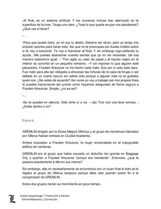 Lestat Lamperouge | Traducción y Edición. 
Kaiserofdarkness | Corrección 
-Al final, es un sistema artificial. Y los humanos incluso han aterrizado en la superficie de la luna. Tengo una idea. ¿Todo lo que queda es que nos decidamos? ¿Qué vas a hacer? 
-… 
-Para que quede claro, yo no soy tu aliado. Debería ser obvio, pero yo tengo mis propias razones para hacer esto. Así que no te preocupes por dudas inútiles sobre si te voy a traicionar. Te voy a traicionar al final. Y sin embargo sigo pidiendo tu ayuda…Me puedes abandonar cuando sientas que ya no me necesitas. De esa manera estaremos igual. – Thor agitó su vaso de papel y el líquido negro en el interior se convirtió en un pequeño remolino. –Y sin importar lo que alguien esté planeando, Fraulein Kreutune no ha hecho nada malo. Eso por sí solo está claro. Fue malo para ella ser obligada a atravesar las torturas de la caza de brujas o ser sellada en un cuarto oscuro sin salida sólo porque a alguien más no le gustaba quién era. ¿No estás de acuerdo? Así como yo voy a trabajar por mis propios fines, tú puedes traicionarme tan pronto como hayamos asegurado de forma segura a Fraulein Kreutune. Simple, ¿no es así? 
-… 
-No te quedes en silencio. Sólo dime sí o no. – dijo Thor con una leve sonrisa. - ¿Estás dentro o no? 
Parte 6 
GREMLIN dirigido por la Diosa Mágica Othinus y el grupo de monstruos liderados por Ollerus habían entrado en Ciudad Academia. 
Ambos buscaban a Fraulein Kreutune, la mujer encarcelada en el impugnable edificio sin ventanas. 
GREMLIN era el grupo que había causado un disturbio tan grande en Baggage City y querían a Fraulein Kreutune “porque era resistente”. Entonces, ¿qué le pasaría exactamente a ella en sus manos? 
Sin embargo, ella no necesariamente se encontraría con un buen final si todo se le dejaba al grupo de Ollerus tampoco porque ellos sólo querían poner fin a la conspiración de GREMLIN. 
Estos dos grupos harían su movimiento en poco tiempo.  