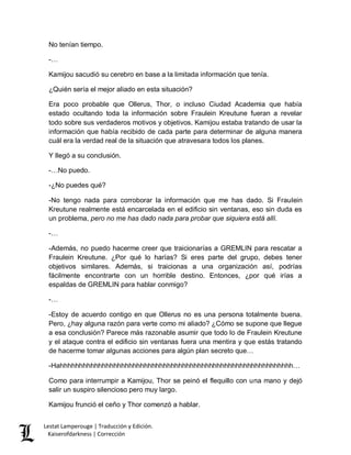 Lestat Lamperouge | Traducción y Edición. 
Kaiserofdarkness | Corrección 
No tenían tiempo. 
-… 
Kamijou sacudió su cerebro en base a la limitada información que tenía. 
¿Quién sería el mejor aliado en esta situación? 
Era poco probable que Ollerus, Thor, o incluso Ciudad Academia que había estado ocultando toda la información sobre Fraulein Kreutune fueran a revelar todo sobre sus verdaderos motivos y objetivos. Kamijou estaba tratando de usar la información que había recibido de cada parte para determinar de alguna manera cuál era la verdad real de la situación que atravesara todos los planes. 
Y llegó a su conclusión. 
-…No puedo. 
-¿No puedes qué? 
-No tengo nada para corroborar la información que me has dado. Si Fraulein Kreutune realmente está encarcelada en el edificio sin ventanas, eso sin duda es un problema, pero no me has dado nada para probar que siquiera está allí. 
-… 
-Además, no puedo hacerme creer que traicionarías a GREMLIN para rescatar a Fraulein Kreutune. ¿Por qué lo harías? Si eres parte del grupo, debes tener objetivos similares. Además, si traicionas a una organización así, podrías fácilmente encontrarte con un horrible destino. Entonces, ¿por qué irías a espaldas de GREMLIN para hablar conmigo? 
-… 
-Estoy de acuerdo contigo en que Ollerus no es una persona totalmente buena. Pero, ¿hay alguna razón para verte como mi aliado? ¿Cómo se supone que llegue a esa conclusión? Parece más razonable asumir que todo lo de Fraulein Kreutune y el ataque contra el edificio sin ventanas fuera una mentira y que estás tratando de hacerme tomar algunas acciones para algún plan secreto que… 
-Hahhhhhhhhhhhhhhhhhhhhhhhhhhhhhhhhhhhhhhhhhhhhhhhhhhhhhhhhhhhhh… 
Como para interrumpir a Kamijou, Thor se peinó el flequillo con una mano y dejó salir un suspiro silencioso pero muy largo. 
Kamijou frunció el ceño y Thor comenzó a hablar.  
