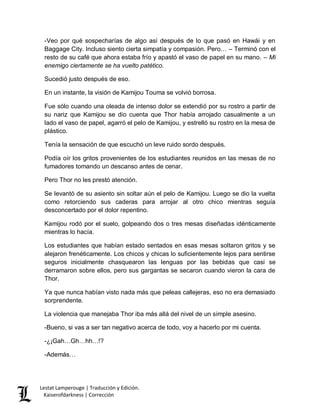 Lestat Lamperouge | Traducción y Edición. 
Kaiserofdarkness | Corrección 
-Veo por qué sospecharías de algo así después de lo que pasó en Hawái y en Baggage City. Incluso siento cierta simpatía y compasión. Pero… – Terminó con el resto de su café que ahora estaba frío y apastó el vaso de papel en su mano. – Mi enemigo ciertamente se ha vuelto patético. 
Sucedió justo después de eso. 
En un instante, la visión de Kamijou Touma se volvió borrosa. 
Fue sólo cuando una oleada de intenso dolor se extendió por su rostro a partir de su nariz que Kamijou se dio cuenta que Thor había arrojado casualmente a un lado el vaso de papel, agarró el pelo de Kamijou, y estrelló su rostro en la mesa de plástico. 
Tenía la sensación de que escuchó un leve ruido sordo después. 
Podía oír los gritos provenientes de los estudiantes reunidos en las mesas de no fumadores tomando un descanso antes de cenar. 
Pero Thor no les prestó atención. 
Se levantó de su asiento sin soltar aún el pelo de Kamijou. Luego se dio la vuelta como retorciendo sus caderas para arrojar al otro chico mientras seguía desconcertado por el dolor repentino. 
Kamijou rodó por el suelo, golpeando dos o tres mesas diseñadas idénticamente mientras lo hacía. 
Los estudiantes que habían estado sentados en esas mesas soltaron gritos y se alejaron frenéticamente. Los chicos y chicas lo suficientemente lejos para sentirse seguros inicialmente chasquearon las lenguas por las bebidas que casi se derramaron sobre ellos, pero sus gargantas se secaron cuando vieron la cara de Thor. 
Ya que nunca habían visto nada más que peleas callejeras, eso no era demasiado sorprendente. 
La violencia que manejaba Thor iba más allá del nivel de un simple asesino. 
-Bueno, si vas a ser tan negativo acerca de todo, voy a hacerlo por mi cuenta. 
-¿¡Gah…Gh…hh…!? 
-Además…  
