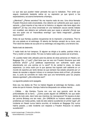 Lestat Lamperouge | Traducción y Edición. 
Kaiserofdarkness | Corrección 
Lo que sea que pueden haber pensado los que lo rodeaban, Thor sintió que seguía mostrando bastante calma en su expresión ya que ignoró a los espectadores y se acercó lentamente a Kamijou. 
-¿Mentiras? ¿Planes secretos? No me importa nada de eso. Una chica llamada Fraulein Kreutune está encarcelada. Eso debería ser suficiente para que vayas a salvarla. ¿¡Qué importa si hay más en la historia o si alguien más tiene algún otro objetivo!? ¡Si hay una chica encerrada en una habitación oscura siendo tratada con crueldad, eso debería ser suficiente para que vayas a salvarla! ¡Pensé que eso era quien era el “maravilloso enemigo” que había imaginado! ¿¡Estaba equivocado!? 
Antes de que Kamijou pudiera recuperarse de la impresión y levantarse, Thor le dio una patada en el estómago. El aliento de Kamijou escapó de su boca, pero Thor clavó los dedos de sus pies en su estómago una segunda y una tercera vez. 
Nadie trató de detenerlo. 
Y nadie trató de huir tampoco. Si alguien se dirigía a la salida, podrían irritar a Thor y recibir un trato similar. Por eso no había nadie que quisiera ser el primero. 
-Sí, puedes haber sido utilizado para los planes de otras personas en Hawái y en Baggage City. ¿Y qué? ¿Qué tiene que ver eso con Fraulein Kreutune que está sufriendo ahora? ¿¡Tus patéticas experiencias son suficiente razón para abandonarla con una sonrisa en tu cara!? Si de verdad lo crees, no tienes esperanza. La única razón por la que apenas has logrado salir adelante en un mundo de expertos por tanto tiempo es que siempre has estado actuando por un deseo de rescatar a alguien incluso si no siempre tienes éxito al final. ¡¡Si pierdes eso, tu puño se convierte en nada más que una herramienta para tus propios deseos egoístas!! ¿¡No entiendes eso!? 
La siguiente patada sonó apagada. 
Esta vez, los dedos de Thor no habían llegado al estómago de Kamijou. Justo antes de que lo hicieran, Kamijou había los bloqueado con ambas manos. 
-…Cállate. – dijo Kamijou Touma con una voz que parecía venir de las profundidades de la tierra. - ¿Cómo puede alguien de GREMLIN, los que están detrás de todo esto, decir todo eso mientras me menosprecia? Ni siquiera el plan de Leivinia Birdway era tan malo. ¡Sin GREMLIN no hubiera estado causando problemas por todas partes, nada de esto estaría sucediendo en primer lugar! ¡¡El incidente en Hawái nunca habría ocurrido, el incidente en Baggage City nunca habría pasado, y este incidente con respecto a Fraulein Kreutune no estaría sucediendo!!  