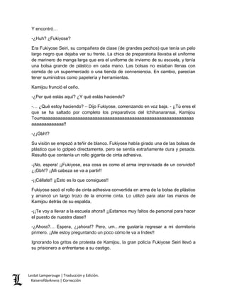 Lestat Lamperouge | Traducción y Edición. 
Kaiserofdarkness | Corrección 
Y encontró… 
-¿Huh? ¿Fukiyose? 
Era Fukiyose Seiri, su compañera de clase (de grandes pechos) que tenía un pelo largo negro que dejaba ver su frente. La chica de preparatoria llevaba el uniforme de marinero de manga larga que era el uniforme de invierno de su escuela, y tenía una bolsa grande de plástico en cada mano. Las bolsas no estaban llenas con comida de un supermercado o una tienda de conveniencia. En cambio, parecían tener suministros como papelería y herramientas. 
Kamijou frunció el ceño. 
-¿Por qué estás aquí? ¿Y qué estás haciendo? 
-… ¿Qué estoy haciendo? – Dijo Fukiyose, comenzando en voz baja. - ¡¡Tú eres el que se ha saltado por completo los preparativos del Ichihanaransai, Kamijou Toumaaaaaaaaaaaaaaaaaaaaaaaaaaaaaaaaaaaaaaaaaaaaaaaaaaaaaaaaaaaaaaaaaaaaaaaaaa!! 
-¿¡Gbh!? 
Su visión se empezó a teñir de blanco. Fukiyose había girado una de las bolsas de plástico que lo golpeó directamente, pero se sentía extrañamente dura y pesada. Resultó que contenía un rollo gigante de cinta adhesiva. 
-¡No, espera! ¡¡Fukiyose, esa cosa es como el arma improvisada de un convicto!! ¿¡Gbh!? ¡¡Mi cabeza se va a partir!! 
-¡¡Cállate!! ¡¡Esto es lo que consigues!! 
Fukiyose sacó el rollo de cinta adhesiva convertida en arma de la bolsa de plástico y arrancó un largo trozo de la enorme cinta. Lo utilizó para atar las manos de Kamijou detrás de su espalda. 
-¡¡Te voy a llevar a la escuela ahora!! ¡¡Estamos muy faltos de personal para hacer el puesto de nuestra clase!! 
-¿Ahora?… Espera, ¿¡ahora!? Pero, um…me gustaría regresar a mi dormitorio primero. ¡¡Me estoy preguntando un poco cómo le va a Index!! 
Ignorando los gritos de protesta de Kamijou, la gran policía Fukiyose Seiri llevó a su prisionero a enfrentarse a su castigo. 
 