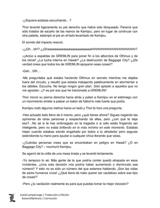 Lestat Lamperouge | Traducción y Edición. 
Kaiserofdarkness | Corrección 
-¿Siquiera estabas escuchando…? 
Thor levantó ligeramente su pie derecho que había sido bloqueado. Parecía que sólo trataba de sacarlo de las manos de Kamijou, pero en lugar de continuar con otra patada, estampó el pie en el lado levantado de Kamijou. 
El sonido del impacto resonó. 
-¿¡Gh…bh!? ¿¡Ghaaaaaaaaaaaaaaaaaaaaaaaaahhhhhhhhhhhhhhhhhhhhhhhhh!? 
-¡¡Actúo a espaldas de GREMLIN para poner fin a los alborotos de Othinus y de los otros!! ¿La lucha interna en Hawái? ¿La destrucción de Baggage City? ¿¡De verdad crees que todos los de GREMLIN apoyaron esas cosas!? 
-Gah…Gfh… 
-Me preguntaba qué estaba haciendo Othinus en secreto mientras me dejaba fuera del circuito, y resultó que estaba trabajando patéticamente en atormentar a los débiles. Escucha. No tengo ningún gran plan. Sólo aplasto a aquellos que no me agradan. ¡¡Y es por eso que he traicionado a GREMLIN!! 
Thor movió su pierna derecha hacia atrás y pateó a Kamijou en el estómago con un movimiento similar a patear un balón de fútbol lo más fuerte que podía. 
Kamijou rodó algunos metros hacia un lado y Thor le hizo una pregunta. 
-Has actuado todo lleno de ti mismo, pero ¿qué tienes ahora? Sigues negando las opiniones de otras personas y sospechando de ellas, pero ¿con qué te deja eso?…No sé si te has embriagado en la tragedia o si sólo estás fingiendo ser inteligente, pero no estás brillando en lo más mínimo en este momento. Estabas mejor cuando estabas siendo engañado por todos a tu alrededor pero seguías extendiendo tu mano para ayudar a cualquier chica llorando que veías. 
-¿Cuántas personas crees que se encontraban en peligro en Hawái? ¿O en Baggage City? – murmuró Kamijou. 
Se agarró de la orilla de una mesa tirada y se levantó lentamente. 
-Yo tampoco lo sé. Más gente de la que podría contar quedó atrapada en esos incidentes. ¡¡Una sola decisión mía podría haber aumentado o disminuido ese número!! Y esto no es sólo un número del que estamos hablando. ¡Son las vidas de seres humanos vivos! ¿¡Qué tiene de malo querer ser cauteloso sobre ese tipo de cosas!? 
-Pero ¿tú vacilación realmente es para que puedas tomar la mejor decisión?  