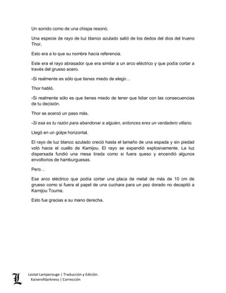 Lestat Lamperouge | Traducción y Edición. 
Kaiserofdarkness | Corrección 
Un sonido como de una chispa resonó. Una especie de rayo de luz blanco azulado salió de los dedos del dios del trueno Thor. Esto era a lo que su nombre hacía referencia. Este era el rayo abrasador que era similar a un arco eléctrico y que podía cortar a través del grueso acero. -Si realmente es sólo que tienes miedo de elegir… Thor habló. -Si realmente sólo es que tienes miedo de tener que lidiar con las consecuencias de tu decisión. Thor se acercó un paso más. -Si esa es tu razón para abandonar a alguien, entonces eres un verdadero villano. Llegó en un golpe horizontal. El rayo de luz blanco azulado creció hasta el tamaño de una espada y sin piedad voló hacia el cuello de Kamijou. El rayo se expandió explosivamente. La luz dispersada fundió una mesa tirada como si fuera queso y encendió algunos envoltorios de hamburguesas. Pero… Ese arco eléctrico que podía cortar una placa de metal de más de 10 cm de grueso como si fuera el papel de una cuchara para un pez dorado no decapitó a Kamijou Touma. Esto fue gracias a su mano derecha.  