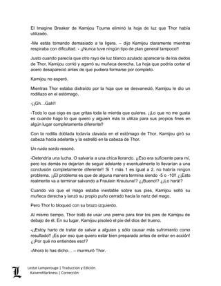 Lestat Lamperouge | Traducción y Edición. 
Kaiserofdarkness | Corrección 
El Imagine Breaker de Kamijou Touma eliminó la hoja de luz que Thor había utilizado. 
-Me estás tomando demasiado a la ligera. – dijo Kamijou claramente mientras respiraba con dificultad. - ¡¡Nunca tuve ningún tipo de plan general tampoco!! 
Justo cuando parecía que otro rayo de luz blanco azulado aparecería de los dedos de Thor, Kamijou corrió y agarró su muñeca derecha. La hoja que podría cortar el acero desapareció antes de que pudiera formarse por completo. 
Kamijou no esperó. 
Mientras Thor estaba distraído por la hoja que se desvaneció, Kamijou le dio un rodillazo en el estómago. 
-¡¡Gh…Gah!! 
-Todo lo que oigo es que gritas toda la mierda que quieres. ¡¡Lo que no me gusta es cuando hago lo que quiero y alguien más lo utiliza para sus propios fines en algún lugar completamente diferente!! 
Con la rodilla doblada todavía clavada en el estómago de Thor, Kamijou giró su cabeza hacia adelante y la estrelló en la cabeza de Thor. 
Un ruido sordo resonó. 
-Detendría una lucha. O salvaría a una chica llorando. ¡¡Eso era suficiente para mí, pero los demás no dejarían de seguir adelante y eventualmente lo llevarían a una conclusión completamente diferente!! Si 1 más 1 es igual a 2, no habría ningún problema. ¡¡El problema es que de alguna manera termina siendo -5 o -10!! ¿¡Esto realmente va a terminar salvando a Fraulein Kreutune!? ¿¡Bueno!? ¿¡Lo hará!? 
Cuando vio que el mago estaba inestable sobre sus pies, Kamijou soltó su muñeca derecha y lanzó su propio puño cerrado hacia la nariz del mago. 
Pero Thor lo bloqueó con su brazo izquierdo. 
Al mismo tiempo, Thor trató de usar una pierna para tirar los pies de Kamijou de debajo de él. En su lugar, Kamijou pisoteó el pie del dios del trueno. 
-¡¡Estoy harto de tratar de salvar a alguien y sólo causar más sufrimiento como resultado!! ¡Es por eso que quiero estar bien preparado antes de entrar en acción! ¿¡Por qué no entiendes eso!? 
-Ahora lo has dicho… – murmuró Thor.  