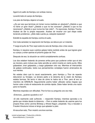 Lestat Lamperouge | Traducción y Edición. 
Kaiserofdarkness | Corrección 
Agarró el cuello de Kamijou con ambas manos. 
Levantó todo el cuerpo de Kamijou. 
Los pies de Kamijou dejaron el suelo. 
-¿Es por eso que terminas sin tomar nunca medidas en absoluto? ¿Debido a que no tiene un gran título? ¿Debido a que no los conoces? ¿Debido a que no los reconoces? ¿Debido a que nunca los has visto?…Te equivocas, Kamijou Touma. Acabas de dar tu propia respuesta. Acabas de mostrar con qué etapa estás teniendo problemas. ¡¡Sólo date cuenta ya, estúpido bastardo!! 
Estrelló la espalda de Kamijou contra el suelo. 
Con toda seriedad, la respiración de Kamijou se detuvo por un instante. 
Y luego el puño de Thor cayó sobre la cara de Kamijou dos o tres veces. 
Kamijou ni siquiera supo cuántos golpes había recibido antes de que lograra girar su cuerpo y evitar apenas el próximo golpe de Thor. 
Después de eso, la situación se volvió completamente confusa. 
Los dos estaban tratando de ponerse arriba para que pudieran evitar que el otro se moviera, pero incluso esa meta sencilla se volvió incierta en cierto punto. Ellos golpeaban, eran golpeados, y luego golpeaban otra vez. Mientras el intercambio de golpes continuaba, todos sus pensamientos complejos fueron arrancados de sus mentes. 
No estaba claro qué lo causó exactamente, pero Kamijou y Thor de repente detuvieron su forcejeo. La tercera parte a la derecha de la visión de Kamijou estaba borrosa. No tenía ni idea de cómo le había ido a Thor, pero él era un miembro de GREMLIN. Seguramente podría haber utilizado varias magias que harían volar a todo el restaurante de comida rápida. Debe haber tenido una razón para no hacerlo. 
Mientras respiraba con dificultad, Thor le hizo su pregunta una vez más. 
-Entonces, ¿quieres ayudarla o no? 
-Si ella realmente está sufriendo. – respondió Kamijou mientras ignoraba a la gente que miraba desde la distancia. – Pero si estás tratando de usarme para tus propios fines como Leivinia Birdway y Kihara Kagun, prepárate. Voy a rescatar a Fraulein Kreutune incluso si tengo que aplastar tu plan. 
Al escuchar esto, Thor mostró una leve sonrisa.  