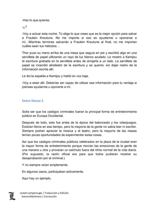 Lestat Lamperouge | Traducción y Edición. 
Kaiserofdarkness | Corrección 
-Haz lo que quieras. 
-¿? 
-Voy a actuar esta noche. Tú elige lo que creas que es la mejor opción para salvar a Fraulein Kreutune. No me importa si eso es ayudarme u oponerse a mí…Mientras termines salvando a Fraulein Kreutune al final, no me importan cuáles sean tus métodos… 
Thor puso su mano arriba de una mesa que seguía en pie y escribió algo en una servilleta de papel utilizando un rayo de luz blanco azulado. Le mostró a Kamijou la escritura grabada en la servilleta antes de arrojarla a un lado. La servilleta de papel se incendió alrededor de la escritura y se quemó, sin dejar rastro de la información escrita allí. 
Le dio la espalda a Kamijou y habló en voz baja. 
-Voy a estar allí. Deberías ser capaz de utilizar esa información para tu ventaja si piensas ayudarme u oponerte a mí. 
Entre líneas 2 
Solía ser que los castigos criminales fueran la principal forma de entretenimiento público en Europa Occidental. 
Después de todo, esto fue antes de la época del baloncesto y los videojuegos. Existían libros en ese tiempo, pero la mayoría de la gente no sabía leer ni escribir. Siempre podían apreciar la música y el teatro, pero la mayoría de las masas tenían pocas oportunidades de experimentar estas cosas. 
Así que los castigos criminales públicos celebrados en la plaza de la ciudad eran la mayor forma de entretenimiento porque movían las emociones de la gente de una manera u otra y proveían un estímulo fuera del ritmo normal de la vida diaria. (Por supuesto, la razón oficial era para que todos pudieran mostrar su desaprobación por el criminal.) 
Y no siempre veían simplemente. 
En algunos casos, participaban activamente. 
Aquí hay un ejemplo.  