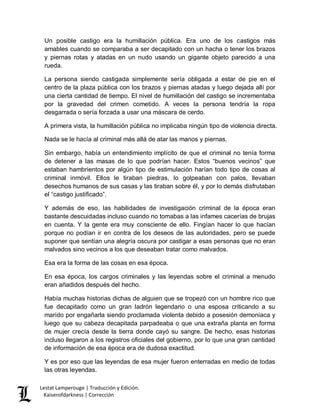 Lestat Lamperouge | Traducción y Edición. 
Kaiserofdarkness | Corrección 
Un posible castigo era la humillación pública. Era uno de los castigos más amables cuando se comparaba a ser decapitado con un hacha o tener los brazos y piernas rotas y atadas en un nudo usando un gigante objeto parecido a una rueda. 
La persona siendo castigada simplemente sería obligada a estar de pie en el centro de la plaza pública con los brazos y piernas atadas y luego dejada allí por una cierta cantidad de tiempo. El nivel de humillación del castigo se incrementaba por la gravedad del crimen cometido. A veces la persona tendría la ropa desgarrada o sería forzada a usar una máscara de cerdo. 
A primera vista, la humillación pública no implicaba ningún tipo de violencia directa. 
Nada se le hacía al criminal más allá de atar las manos y piernas. 
Sin embargo, había un entendimiento implícito de que el criminal no tenía forma de detener a las masas de lo que podrían hacer. Estos “buenos vecinos” que estaban hambrientos por algún tipo de estimulación harían todo tipo de cosas al criminal inmóvil. Ellos le tiraban piedras, lo golpeaban con palos, llevaban desechos humanos de sus casas y las tiraban sobre él, y por lo demás disfrutaban el “castigo justificado”. 
Y además de eso, las habilidades de investigación criminal de la época eran bastante descuidadas incluso cuando no tomabas a las infames cacerías de brujas en cuenta. Y la gente era muy consciente de ello. Fingían hacer lo que hacían porque no podían ir en contra de los deseos de las autoridades, pero se puede suponer que sentían una alegría oscura por castigar a esas personas que no eran malvados sino vecinos a los que deseaban tratar como malvados. 
Esa era la forma de las cosas en esa época. 
En esa época, los cargos criminales y las leyendas sobre el criminal a menudo eran añadidos después del hecho. 
Había muchas historias dichas de alguien que se tropezó con un hombre rico que fue decapitado como un gran ladrón legendario o una esposa criticando a su marido por engañarla siendo proclamada violenta debido a posesión demoniaca y luego que su cabeza decapitada parpadeaba o que una extraña planta en forma de mujer crecía desde la tierra donde cayó su sangre. De hecho, esas historias incluso llegaron a los registros oficiales del gobierno, por lo que una gran cantidad de información de esa época era de dudosa exactitud. 
Y es por eso que las leyendas de esa mujer fueron enterradas en medio de todas las otras leyendas.  