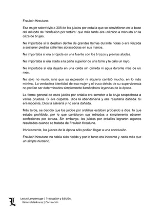 Lestat Lamperouge | Traducción y Edición. 
Kaiserofdarkness | Corrección 
Fraulein Kreutune. 
Esa mujer sobrevivió a 308 de los juicios por ordalía que se convirtieron en la base del método de “confesión por tortura” que más tarde era utilizado a menudo en la caza de brujas. 
No importaba si la dejaban dentro de grandes llamas durante horas o era forzada a sostener piedras calientes abrasadoras en sus manos. 
No importaba si era arrojada en una fuente con los brazos y piernas atadas. 
No importaba si era atada a la parte superior de una torre y le caía un rayo. 
No importaba si era dejada en una celda sin comida ni agua durante más de un mes. 
No sólo no murió, sino que su expresión ni siquiera cambió mucho, en lo más mínimo. La verdadera identidad de esa mujer y el truco detrás de su supervivencia no podían ser determinados simplemente llamándolos leyendas de la época. 
La forma general de esos juicios por ordalía era someter a la bruja sospechosa a varias pruebas. Si era culpable, Dios la abandonaría y ella resultaría dañada. Si era inocente, Dios la salvaría y no sería dañada. 
Más tarde, se decidió que los juicios por ordalías estaban probando a dios, lo que estaba prohibido, por lo que cambiaron sus métodos a simplemente obtener confesiones por tortura. Sin embargo, los juicios por ordalías lograron algunos resultados cuando se trataba de Fraulein Kreutune. 
Irónicamente, los jueces de la época sólo podían llegar a una conclusión. 
Fraulein Kreutune no había sido herida y por lo tanto era inocente y nada más que un simple humano. 
 