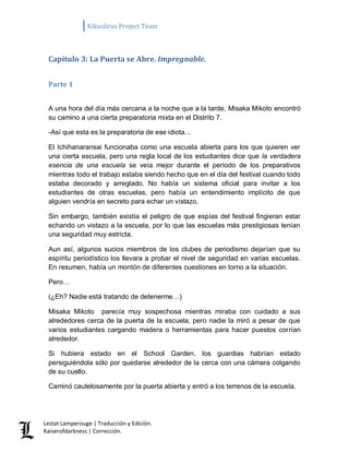 Kikuslirus Project Team 
Lestat Lamperouge | Traducción y Edición. 
Kaiserofdarkness | Corrección. 
Capítulo 3: La Puerta se Abre. Impregnable. 
Parte 1 
A una hora del día más cercana a la noche que a la tarde, Misaka Mikoto encontró su camino a una cierta preparatoria mixta en el Distrito 7. 
-Así que esta es la preparatoria de ese idiota… 
El Ichihanaransai funcionaba como una escuela abierta para los que quieren ver una cierta escuela, pero una regla local de los estudiantes dice que la verdadera esencia de una escuela se veía mejor durante el período de los preparativos mientras todo el trabajo estaba siendo hecho que en el día del festival cuando todo estaba decorado y arreglado. No había un sistema oficial para invitar a los estudiantes de otras escuelas, pero había un entendimiento implícito de que alguien vendría en secreto para echar un vistazo. 
Sin embargo, también existía el peligro de que espías del festival fingieran estar echando un vistazo a la escuela, por lo que las escuelas más prestigiosas tenían una seguridad muy estricta. 
Aun así, algunos sucios miembros de los clubes de periodismo dejarían que su espíritu periodístico los llevara a probar el nivel de seguridad en varias escuelas. En resumen, había un montón de diferentes cuestiones en torno a la situación. 
Pero… 
(¿Eh? Nadie está tratando de detenerme…) 
Misaka Mikoto parecía muy sospechosa mientras miraba con cuidado a sus alrededores cerca de la puerta de la escuela, pero nadie la miró a pesar de que varios estudiantes cargando madera o herramientas para hacer puestos corrían alrededor. 
Si hubiera estado en el School Garden, los guardias habrían estado persiguiéndola sólo por quedarse alrededor de la cerca con una cámara colgando de su cuello. 
Caminó cautelosamente por la puerta abierta y entró a los terrenos de la escuela.  