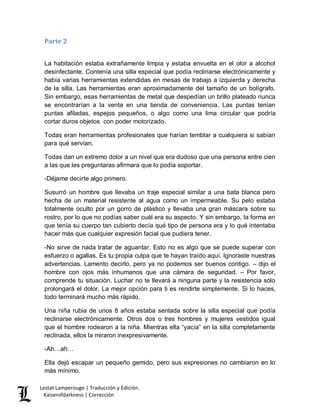 Lestat Lamperouge | Traducción y Edición. 
Kaiserofdarkness | Corrección 
Parte 2 
La habitación estaba extrañamente limpia y estaba envuelta en el olor a alcohol desinfectante. Contenía una silla especial que podía reclinarse electrónicamente y había varias herramientas extendidas en mesas de trabajo a izquierda y derecha de la silla. Las herramientas eran aproximadamente del tamaño de un bolígrafo. Sin embargo, esas herramientas de metal que despedían un brillo plateado nunca se encontrarían a la venta en una tienda de conveniencia. Las puntas tenían puntas afiladas, espejos pequeños, o algo como una lima circular que podría cortar duros objetos con poder motorizado. 
Todas eran herramientas profesionales que harían temblar a cualquiera si sabían para qué servían. 
Todas dan un extremo dolor a un nivel que era dudoso que una persona entre cien a las que les preguntaras afirmara que lo podía soportar. 
-Déjame decirte algo primero. 
Susurró un hombre que llevaba un traje especial similar a una bata blanca pero hecha de un material resistente al agua como un impermeable. Su pelo estaba totalmente oculto por un gorro de plástico y llevaba una gran máscara sobre su rostro, por lo que no podías saber cuál era su aspecto. Y sin embargo, la forma en que tenía su cuerpo tan cubierto decía qué tipo de persona era y lo qué intentaba hacer más que cualquier expresión facial que pudiera tener. 
-No sirve de nada tratar de aguantar. Esto no es algo que se puede superar con esfuerzo o agallas. Es tu propia culpa que te hayan traído aquí. Ignoraste nuestras advertencias. Lamento decirlo, pero ya no podemos ser buenos contigo. – dijo el hombre con ojos más inhumanos que una cámara de seguridad. – Por favor, comprende tu situación. Luchar no te llevará a ninguna parte y la resistencia sólo prolongará el dolor. La mejor opción para ti es rendirte simplemente. Si lo haces, todo terminará mucho más rápido. 
Una niña rubia de unos 8 años estaba sentada sobre la silla especial que podía reclinarse electrónicamente. Otros dos o tres hombres y mujeres vestidos igual que el hombre rodearon a la niña. Mientras ella “yacía” en la silla completamente reclinada, ellos la miraron inexpresivamente. 
-Ah…ah… 
Ella dejó escapar un pequeño gemido, pero sus expresiones no cambiaron en lo más mínimo.  