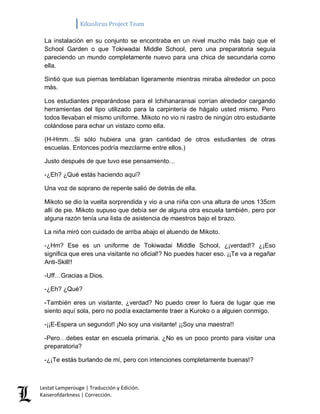 Kikuslirus Project Team 
Lestat Lamperouge | Traducción y Edición. 
Kaiserofdarkness | Corrección. 
La instalación en su conjunto se encontraba en un nivel mucho más bajo que el School Garden o que Tokiwadai Middle School, pero una preparatoria seguía pareciendo un mundo completamente nuevo para una chica de secundaria como ella. Sintió que sus piernas temblaban ligeramente mientras miraba alrededor un poco más. Los estudiantes preparándose para el Ichihanaransai corrían alrededor cargando herramientas del tipo utilizado para la carpintería de hágalo usted mismo. Pero todos llevaban el mismo uniforme. Mikoto no vio ni rastro de ningún otro estudiante colándose para echar un vistazo como ella. (H-Hmm…Si sólo hubiera una gran cantidad de otros estudiantes de otras escuelas. Entonces podría mezclarme entre ellos.) Justo después de que tuvo ese pensamiento… -¿Eh? ¿Qué estás haciendo aquí? Una voz de soprano de repente salió de detrás de ella. Mikoto se dio la vuelta sorprendida y vio a una niña con una altura de unos 135cm allí de pie. Mikoto supuso que debía ser de alguna otra escuela también, pero por alguna razón tenía una lista de asistencia de maestros bajo el brazo. La niña miró con cuidado de arriba abajo el atuendo de Mikoto. -¿Hm? Ese es un uniforme de Tokiwadai Middle School, ¿¡verdad!? ¿¡Eso significa que eres una visitante no oficial!? No puedes hacer eso. ¡¡Te va a regañar Anti-Skill!! -Uff…Gracias a Dios. -¿Eh? ¿Qué? -También eres un visitante, ¿verdad? No puedo creer lo fuera de lugar que me siento aquí sola, pero no podía exactamente traer a Kuroko o a alguien conmigo. -¡¡E-Espera un segundo!! ¡No soy una visitante! ¡¡Soy una maestra!! -Pero…debes estar en escuela primaria. ¿No es un poco pronto para visitar una preparatoria? -¿¡Te estás burlando de mí, pero con intenciones completamente buenas!?  