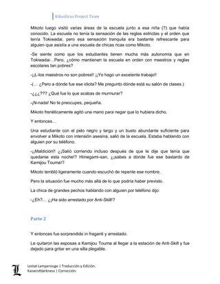 Kikuslirus Project Team 
Lestat Lamperouge | Traducción y Edición. 
Kaiserofdarkness | Corrección. 
Mikoto luego visitó varias áreas de la escuela junto a esa niña (?) que había conocido. La escuela no tenía la sensación de las reglas estrictas y el orden que tenía Tokiwadai, pero esa sensación tranquila era bastante refrescante para alguien que asistía a una escuela de chicas ricas como Mikoto. 
-Se siente como que los estudiantes tienen mucha más autonomía que en Tokiwadai…Pero, ¿cómo mantienen la escuela en orden con maestros y reglas escolares tan pobres? 
-¡¡L-los maestros no son pobres!! ¡¡Yo hago un excelente trabajo!! 
-(… ¿Pero a dónde fue ese idiota? Me pregunto dónde está su salón de clases.) 
-¿¿¿??? ¿Qué fue lo que acabas de murmurar? 
-¡N-nada! No te preocupes, pequeña. 
Mikoto frenéticamente agitó una mano para negar que lo hubiera dicho. 
Y entonces… 
Una estudiante con el pelo negro y largo y un busto abundante suficiente para envolver a Mikoto con intensión asesina, salió de la escuela. Estaba hablando con alguien por su teléfono. 
-¡¡Maldición!! ¿¡Salió corriendo incluso después de que le dije que tenía que quedarse esta noche!? Himegami-san, ¿¡sabes a dónde fue ese bastardo de Kamijou Touma!? 
Mikoto tembló ligeramente cuando escuchó de repente ese nombre. 
Pero la situación fue mucho más allá de lo que podría haber previsto. 
La chica de grandes pechos hablando con alguien por teléfono dijo: 
-¿Eh?… ¿¡Ha sido arrestado por Anti-Skill!? 
Parte 2 
Y entonces fue sorprendido in fraganti y arrestado. 
Le quitaron las esposas a Kamijou Touma al llegar a la estación de Anti-Skill y fue dejado para gritar en una silla plegable.  