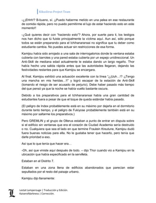 Kikuslirus Project Team 
Lestat Lamperouge | Traducción y Edición. 
Kaiserofdarkness | Corrección. 
-¿¡Ehhh!? B-bueno, sí. ¡¡Puedo haberme metido en una pelea en ese restaurante de comida rápida, pero no puedo permitirme el lujo de estar haciendo esto en este momento!! 
-¿Qué quieres decir con “haciendo esto”? Ahora, por suerte para ti, los testigos nos han dicho que tú fuiste principalmente la víctima aquí. Aun así, sólo porque todos se están preparando para el Ichihanaransai no significa que tu deber como estudiante cambia. No puedes actuar sin restricciones de esa forma. 
Kamijou había sido arrojado a una sala de interrogatorios donde la ventana estaba cubierta con barrotes y una pared estaba cubierta por un espejo unidireccional. Un Anti-Skill de mediana edad actualmente le estaba dando un largo regaño. Thor había hecho una salida rápida antes que las autoridades llegaran, dejando las festividades restantes para que Kamijou se encargara. 
Al final, Kamijou exhibió una actuación excelente con la línea “¿¡Uuh…!? ¡¡Tengo una mancha en mis heridas…!!” y logró escapar de la estación de Anti-Skill (tomando el riesgo de ser acusado de perjurio). Debe haber pasado más tiempo del que pensó ya que la noche se había vuelto bastante oscura. 
Debido a los preparativos para el Ichihanaransai había una gran cantidad de estudiantes fuera a pesar de que el toque de queda estándar había pasado. 
(El peligro de Index probablemente está en su máximo por dejarla en el dormitorio durante tanto tiempo, y el peligro de Fukiyose probablemente también está en su máximo por saltarme los preparativos.) 
Pero GREMLIN y el grupo de Ollerus estaban a punto de entrar en disputa sobre si el edificio sin ventanas que era el corazón de Ciudad Academia sería destruido o no. Cualquiera que sea el lado en que termine Fraulein Kreutune, Kamijou dudó fuera buenas noticias para ella. No le gustaba tener que hacerlo, pero tenía que darle prioridad a eso. 
Así que lo que tenía que hacer era… 
-Oh, así que viniste aquí después de todo. – dijo Thor cuando vio a Kamijou en la ubicación que había especificado en la servilleta. 
Estaban en el Distrito 7. 
Estaban en una zona llena de edificios abandonados que parecían estar sepultados por el resto del paisaje urbano. 
Kamijou dijo llanamente:  