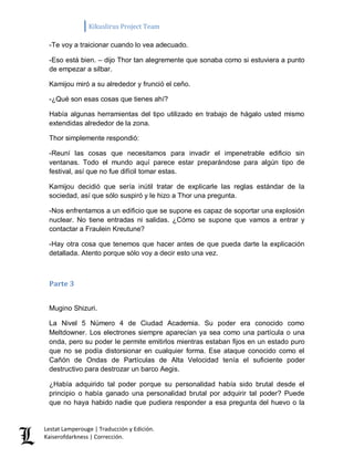 Kikuslirus Project Team 
Lestat Lamperouge | Traducción y Edición. 
Kaiserofdarkness | Corrección. 
-Te voy a traicionar cuando lo vea adecuado. 
-Eso está bien. – dijo Thor tan alegremente que sonaba como si estuviera a punto de empezar a silbar. 
Kamijou miró a su alrededor y frunció el ceño. 
-¿Qué son esas cosas que tienes ahí? 
Había algunas herramientas del tipo utilizado en trabajo de hágalo usted mismo extendidas alrededor de la zona. 
Thor simplemente respondió: 
-Reuní las cosas que necesitamos para invadir el impenetrable edificio sin ventanas. Todo el mundo aquí parece estar preparándose para algún tipo de festival, así que no fue difícil tomar estas. 
Kamijou decidió que sería inútil tratar de explicarle las reglas estándar de la sociedad, así que sólo suspiró y le hizo a Thor una pregunta. 
-Nos enfrentamos a un edificio que se supone es capaz de soportar una explosión nuclear. No tiene entradas ni salidas. ¿Cómo se supone que vamos a entrar y contactar a Fraulein Kreutune? 
-Hay otra cosa que tenemos que hacer antes de que pueda darte la explicación detallada. Atento porque sólo voy a decir esto una vez. 
Parte 3 
Mugino Shizuri. 
La Nivel 5 Número 4 de Ciudad Academia. Su poder era conocido como Meltdowner. Los electrones siempre aparecían ya sea como una partícula o una onda, pero su poder le permite emitirlos mientras estaban fijos en un estado puro que no se podía distorsionar en cualquier forma. Ese ataque conocido como el Cañón de Ondas de Partículas de Alta Velocidad tenía el suficiente poder destructivo para destrozar un barco Aegis. 
¿Había adquirido tal poder porque su personalidad había sido brutal desde el principio o había ganado una personalidad brutal por adquirir tal poder? Puede que no haya habido nadie que pudiera responder a esa pregunta del huevo o la  