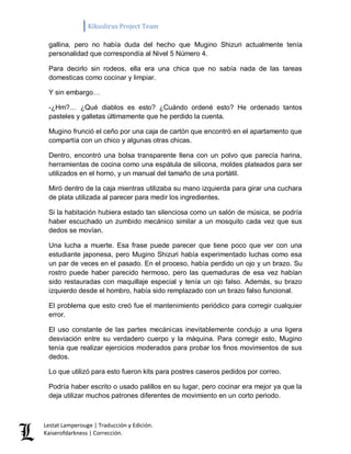 Kikuslirus Project Team 
Lestat Lamperouge | Traducción y Edición. 
Kaiserofdarkness | Corrección. 
gallina, pero no había duda del hecho que Mugino Shizuri actualmente tenía personalidad que correspondía al Nivel 5 Número 4. 
Para decirlo sin rodeos, ella era una chica que no sabía nada de las tareas domesticas como cocinar y limpiar. 
Y sin embargo… 
-¿Hm?… ¿Qué diablos es esto? ¿Cuándo ordené esto? He ordenado tantos pasteles y galletas últimamente que he perdido la cuenta. 
Mugino frunció el ceño por una caja de cartón que encontró en el apartamento que compartía con un chico y algunas otras chicas. 
Dentro, encontró una bolsa transparente llena con un polvo que parecía harina, herramientas de cocina como una espátula de silicona, moldes plateados para ser utilizados en el horno, y un manual del tamaño de una portátil. 
Miró dentro de la caja mientras utilizaba su mano izquierda para girar una cuchara de plata utilizada al parecer para medir los ingredientes. 
Si la habitación hubiera estado tan silenciosa como un salón de música, se podría haber escuchado un zumbido mecánico similar a un mosquito cada vez que sus dedos se movían. 
Una lucha a muerte. Esa frase puede parecer que tiene poco que ver con una estudiante japonesa, pero Mugino Shizuri había experimentado luchas como esa un par de veces en el pasado. En el proceso, había perdido un ojo y un brazo. Su rostro puede haber parecido hermoso, pero las quemaduras de esa vez habían sido restauradas con maquillaje especial y tenía un ojo falso. Además, su brazo izquierdo desde el hombro, había sido remplazado con un brazo falso funcional. 
El problema que esto creó fue el mantenimiento periódico para corregir cualquier error. 
El uso constante de las partes mecánicas inevitablemente condujo a una ligera desviación entre su verdadero cuerpo y la máquina. Para corregir esto, Mugino tenía que realizar ejercicios moderados para probar los finos movimientos de sus dedos. 
Lo que utilizó para esto fueron kits para postres caseros pedidos por correo. 
Podría haber escrito o usado palillos en su lugar, pero cocinar era mejor ya que la deja utilizar muchos patrones diferentes de movimiento en un corto periodo.  