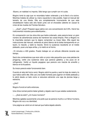 Kikuslirus Project Team 
Lestat Lamperouge | Traducción y Edición. 
Kaiserofdarkness | Corrección. 
-Bueno, en realidad no importa. Sólo tengo que cumplir con mi cuota. 
Mugino tomó la caja que no recordaba haber ordenado y se la llevó a la cocina. Mientras trataba de utilizar su mano izquierda lo más posible, hojeó el manual del tamaño de una libreta. Ella era completamente inconsciente de que esta rehabilitación había sido otro factor junto con el chocolate caliente en causar la crisis de las muelas de Fremea Seivelun. 
-… ¿Qué? ¿Qué? Preparar agua salina con una concentración de 0.9%. Hervir los instrumentos incluidos para esterilizarlos… 
En comparación con los otros kits que había ordenado, este parecía tener un gran número de advertencias acerca de mantener las cosas limpias. Pero a Mugino no le importaba siempre que la dejara comprobar su brazo falso. Ella siguió las instrucciones del manual, vertiendo el polvo blanco de la bolsa transparente en un tazón, lo mezcló, y batió la mezcla. Sirvió la sustancia resultante en el molde plateado, puso una tapa arriba, y lo metió en el horno. 
-15 minutos a 400 grados. Puedo trabajar en un artículo diferente durante ese tiempo. 
Sacó dos contenedores que eran sólo un poco más pequeños que unas pelotas de pingpong, vertió una sustancia clara que parecía gelatina, y los puso en el refrigerador. Vertió un líquido pegajoso que parecía una mezcla de amarillo y blanco en la licuadora. 
Su brazo parecía estar funcionando bien. 
Cuando el reloj del horno sonó, Mugino abrió la puerta y sacó la hoja de metal y lo que había sobre ella. Ella usó una toalla húmeda para agarrar el molde plateado y lo abrió desde un lado como si estuviera abriendo una caja de plumas larga y estrecha. 
-¿Hm? 
Mugino frunció el ceño entonces. 
Una chica normal podría haber gritado y dejado caer lo que estaba sosteniendo. 
-… ¿Qué es esto? ¿Un hueso humano? 
Mientras agitaba suavemente una parte que se parecía mucho a un fémur humano, Mugino dio voz a su identidad. 
Una página se volvió en el manual que había dejado abierto.  