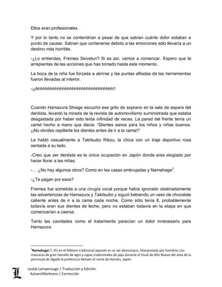 Lestat Lamperouge | Traducción y Edición. 
Kaiserofdarkness | Corrección 
Ellos eran profesionales. Y por lo tanto no se contendrían a pesar de que sabían cuánto dolor estaban a punto de causar. Sabían que contenerse debido a las emociones sólo llevaría a un destino más horrible. -¿Lo entiendes, Fremea Seivelun? Si es así, vamos a comenzar. Espero que te arrepientas de las acciones que has tomado hasta este momento. La boca de la niña fue forzada a abrirse y las puntas afiladas de las herramientas fueron llevadas al interior. -¡¡Ahhhhhhhhhhhhhhhhhhhhhhhhhhhhhhh!! Cuando Hamazura Shiage escuchó ese grito de soprano en la sala de espera del dentista, levantó la mirada de la revista de automovilismo suministrada que estaba desgastada por haber sido leída infinidad de veces. La pared del frente tenía un cartel hecho a mano que decía: “Dientes sanos para los niños y niñas buenos. ¡¡No olvides cepillarte los dientes antes de ir a la cama!!” Le habló casualmente a Takitsubo Rikou, la chica con un traje deportivo rosa sentada a su lado. -Creo que ser dentista es la única ocupación en Japón donde eres elogiado por hacer llorar a las niñas. 
-… ¿No hay algunos otros? Como en las casas embrujadas y Namahage2. -¿Te pagan por esos? Fremea fue sometida a una cirugía vocal porque había ignorado obstinadamente las advertencias de Hamazura y Takitsubo y siguió bebiendo un vaso de chocolate caliente antes de ir a la cama cada noche. Como sólo tenía 8, probablemente todavía eran sus dientes de leche, pero no estaban todavía en la etapa en que comenzarían a caerse. Tanto las cavidades como el tratamiento parecían un dolor innecesario para Hamazura. 
2Namahage(生剥) en el folklore tradicional japonés es un ser demoniaco, interpretado por hombres con máscaras de gran tamaño de ogro y capas tradicionales de paja durante el ritual de Año Nuevo del área de la península de Ogade la prefectura Akitaen el norte de Honshu, Japón  
