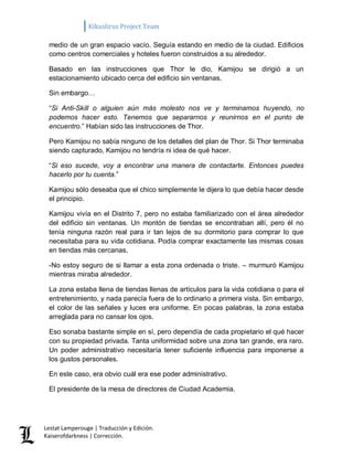Kikuslirus Project Team 
Lestat Lamperouge | Traducción y Edición. 
Kaiserofdarkness | Corrección. 
medio de un gran espacio vacío. Seguía estando en medio de la ciudad. Edificios como centros comerciales y hoteles fueron construidos a su alrededor. 
Basado en las instrucciones que Thor le dio, Kamijou se dirigió a un estacionamiento ubicado cerca del edificio sin ventanas. 
Sin embargo… 
“Si Anti-Skill o alguien aún más molesto nos ve y terminamos huyendo, no podemos hacer esto. Tenemos que separarnos y reunirnos en el punto de encuentro.” Habían sido las instrucciones de Thor. 
Pero Kamijou no sabía ninguno de los detalles del plan de Thor. Si Thor terminaba siendo capturado, Kamijou no tendría ni idea de qué hacer. 
“Si eso sucede, voy a encontrar una manera de contactarte. Entonces puedes hacerlo por tu cuenta.” 
Kamijou sólo deseaba que el chico simplemente le dijera lo que debía hacer desde el principio. 
Kamijou vivía en el Distrito 7, pero no estaba familiarizado con el área alrededor del edificio sin ventanas. Un montón de tiendas se encontraban allí, pero él no tenía ninguna razón real para ir tan lejos de su dormitorio para comprar lo que necesitaba para su vida cotidiana. Podía comprar exactamente las mismas cosas en tiendas más cercanas. 
-No estoy seguro de si llamar a esta zona ordenada o triste. – murmuró Kamijou mientras miraba alrededor. 
La zona estaba llena de tiendas llenas de artículos para la vida cotidiana o para el entretenimiento, y nada parecía fuera de lo ordinario a primera vista. Sin embargo, el color de las señales y luces era uniforme. En pocas palabras, la zona estaba arreglada para no cansar los ojos. 
Eso sonaba bastante simple en sí, pero dependía de cada propietario el qué hacer con su propiedad privada. Tanta uniformidad sobre una zona tan grande, era raro. Un poder administrativo necesitaría tener suficiente influencia para imponerse a los gustos personales. 
En este caso, era obvio cuál era ese poder administrativo. 
El presidente de la mesa de directores de Ciudad Academia.  