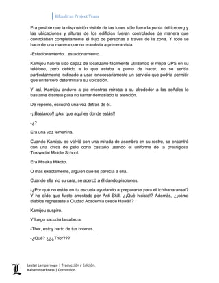 Kikuslirus Project Team 
Lestat Lamperouge | Traducción y Edición. 
Kaiserofdarkness | Corrección. 
Era posible que la disposición visible de las luces sólo fuera la punta del iceberg y las ubicaciones y alturas de los edificios fueran controlados de manera que controlaban completamente el flujo de personas a través de la zona. Y todo se hace de una manera que no era obvia a primera vista. 
-Estacionamiento…estacionamiento… 
Kamijou habría sido capaz de localizarlo fácilmente utilizando el mapa GPS en su teléfono, pero debido a lo que estaba a punto de hacer, no se sentía particularmente inclinado a usar innecesariamente un servicio que podría permitir que un tercero determinara su ubicación. 
Y así, Kamijou anduvo a pie mientras miraba a su alrededor a las señales lo bastante discreto para no llamar demasiado la atención. 
De repente, escuchó una voz detrás de él. 
-¡¡Bastardo!! ¡¡Así que aquí es donde estás!! 
-¿? 
Era una voz femenina. 
Cuando Kamijou se volvió con una mirada de asombro en su rostro, se encontró con una chica de pelo corto castaño usando el uniforme de la prestigiosa Tokiwadai Middle School. 
Era Misaka Mikoto. 
O más exactamente, alguien que se parecía a ella. 
Cuando ella vio su cara, se acercó a él dando pisotones. 
-¿Por qué no estás en tu escuela ayudando a prepararse para el Ichihanaransai? Y he oído que fuiste arrestado por Anti-Skill. ¿¡Qué hiciste!? Además, ¿¡cómo diablos regresaste a Ciudad Academia desde Hawái!? 
Kamijou suspiró. 
Y luego sacudió la cabeza. 
-Thor, estoy harto de tus bromas. 
-¿Qué? ¿¿¿Thor???  