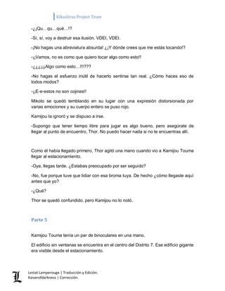 Kikuslirus Project Team 
Lestat Lamperouge | Traducción y Edición. 
Kaiserofdarkness | Corrección. 
-¿¡Qu…qu…qué…!? 
-Sí, sí, voy a destruir esa ilusión. VDEI, VDEI. 
-¡No hagas una abreviatura absurda! ¿¡Y dónde crees que me estás tocando!? 
-¡¡Vamos, no es como que quiero tocar algo como esto!! 
-¿¿¿¡¡¡Algo como esto…!!!??? 
-No hagas el esfuerzo inútil de hacerlo sentirse tan real. ¿Cómo haces eso de todos modos? 
-¡¡E-e-estos no son cojines!! 
Mikoto se quedó temblando en su lugar con una expresión distorsionada por varias emociones y su cuerpo entero se puso rojo. 
Kamijou la ignoró y se dispuso a irse. 
-Supongo que tener tiempo libre para jugar es algo bueno, pero asegúrate de llegar al punto de encuentro, Thor. No puedo hacer nada si no te encuentras allí. 
Como él había llegado primero, Thor agitó una mano cuando vio a Kamijou Touma llegar al estacionamiento. 
-Oye, llegas tarde. ¿Estabas preocupado por ser seguido? 
-No, fue porque tuve que lidiar con esa broma tuya. De hecho ¿cómo llegaste aquí antes que yo? 
-¿Qué? 
Thor se quedó confundido, pero Kamijou no lo notó. 
Parte 5 
Kamijou Touma tenía un par de binoculares en una mano. 
El edificio sin ventanas se encuentra en el centro del Distrito 7. Ese edificio gigante era visible desde el estacionamiento.  