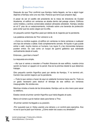 Kikuslirus Project Team 
Lestat Lamperouge | Traducción y Edición. 
Kaiserofdarkness | Corrección. 
Después de que Thor confirmó que Kamijou había llegado, se fue a algún lugar dejando a Kamijou solo una vez más. Parecía que tenía que preparar algo. 
A pesar de ser el castillo del presidente de la mesa de directores de Ciudad Academia, el edificio sin ventanas se alzaba dentro del paisaje urbano. Edificios como hoteles y centros comerciales estaban alineados alrededor. Kamijou estaba en el 5° piso de un estacionamiento, inclinado sobre una baranda de protección para evitar que los autos caigan por la orilla. 
Un pequeño camión frigorífico pasó por detrás de él, bajando por la pendiente. 
Las palabras anteriores de Thor volvieron a él. 
––Como su nombre sugiere, el edificio sin ventanas no tiene ventanas o cualquier otro tipo de entrada o salida. Está completamente cerrado. Ni líquido ni gas puede entrar o salir, mucho menos un humano. Los rayos X y las microondas tampoco pueden entrar. Es casi como un buque de guerra galáctico que sobresale verticalmente desde el suelo. 
Entonces, ¿qué iban a hacer? 
La respuesta era simple. 
––Así que si vamos a rescatar a Fraulein Kreutune de ese edificio, nuestra única opción es hacer un agujero en la pared. Esa es la premisa desde la que debemos trabajar. 
Otro pequeño camión frigorífico pasó por detrás de Kamijou. Y no terminó ahí. Camión tras camión bajaron por la pendiente. 
––Todo lo que vamos a hacer de aquí en adelante funciona hacia ese fin. Todo es un gasto necesario para destruir el blindaje de ese edificio sin ventanas inexpugnable. No olvides eso. 
Mientras miraba a través de los binoculares, Kamijou usó su otra mano para sacar su teléfono. 
Estaba viendo el primer camión frigorífico que había llegado al suelo. 
Marco el número que le habían dado para llamar a Thor. 
-El primer camión ha llegado a su posición. 
-Por supuesto que sí. Estoy usando una cámara y un control para operarlos. Eso no es lo que te pedí que hicieras. ¿Cómo están las cosas a su alrededor?  