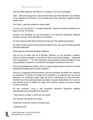 Kikuslirus Project Team 
Lestat Lamperouge | Traducción y Edición. 
Kaiserofdarkness | Corrección. 
-No hay nadie alrededor del edificio sin ventanas. Tal como lo predijiste. 
-Bien…Sólo para asegurarse, sigue viendo hasta que todo esté listo. Las cámaras en los asientos del conductor no se pueden girar tanto. Necesito a alguien viendo desde arriba. 
-Por cierto, ¿qué hay cargado en esas cosas? 
-Lo vas a ver muy pronto. Y no bajes la guardia. Todos los camiones estarán en su lugar en otros 10 minutos. 
Kamijou miró alrededor con los binoculares y vio camiones frigoríficos idénticos tomando posición cerca del edificio sin ventanas. 
No veía ninguna señal de las personas de las que Thor estaba preocupado. 
No sólo no había gente normal caminando por la zona, sino que no había guardias Anti-Skill dedicados. 
-Este lugar es sorprendentemente indefenso. 
-Eso es por lo fuerte que es el blindaje. Además, no hay entradas o salidas. Incluso si hubiera guardias, no tendrían ni idea de qué áreas proteger. – respondió Thor casualmente. – Y lo más importante, poner guardias añade el peligro de que esos guardias te traicionen o de permitir que alguien se disfrace como uno. 
-No es que pudiéramos hacerlo, pero ¿no podría alguien tratar de destruir el suelo alrededor del edificio para hacerlo colapsar? 
-No hay un diagrama oficial del edificio, pero los cimientos del edificio sin ventanas se encuentra 15 metros por debajo de la superficie y se extiende por una buena distancia. Los cimientos cubren algo así como 3 kilómetros en cada dirección. También hay varios pilares gruesos que bajan una gran profundidad, por lo que no hay manera de que el edificio se caiga. Por lo menos, enterrar una mina nuclear no sería suficiente. 
En ese momento, cinco o seis pequeños camiones frigoríficos estaban estacionados cerca del edificio sin ventanas. 
-Todo está en su lugar. ¿Cómo van las cosas? 
-Sin cambios. No puedo ver a nadie. 
-Entendido. Entonces vamos a empezar esto. 
-¿Empezar qué?  