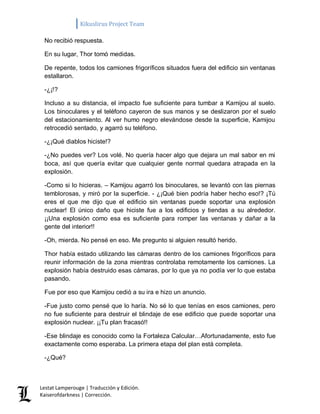 Kikuslirus Project Team 
Lestat Lamperouge | Traducción y Edición. 
Kaiserofdarkness | Corrección. 
No recibió respuesta. 
En su lugar, Thor tomó medidas. 
De repente, todos los camiones frigoríficos situados fuera del edificio sin ventanas estallaron. 
-¿¡!? 
Incluso a su distancia, el impacto fue suficiente para tumbar a Kamijou al suelo. Los binoculares y el teléfono cayeron de sus manos y se deslizaron por el suelo del estacionamiento. Al ver humo negro elevándose desde la superficie, Kamijou retrocedió sentado, y agarró su teléfono. 
-¿¡Qué diablos hiciste!? 
-¿No puedes ver? Los volé. No quería hacer algo que dejara un mal sabor en mi boca, así que quería evitar que cualquier gente normal quedara atrapada en la explosión. 
-Como si lo hicieras. – Kamijou agarró los binoculares, se levantó con las piernas temblorosas, y miró por la superficie. - ¿¡Qué bien podría haber hecho eso!? ¡Tú eres el que me dijo que el edificio sin ventanas puede soportar una explosión nuclear! El único daño que hiciste fue a los edificios y tiendas a su alrededor. ¡¡Una explosión como esa es suficiente para romper las ventanas y dañar a la gente del interior!! 
-Oh, mierda. No pensé en eso. Me pregunto si alguien resultó herido. 
Thor había estado utilizando las cámaras dentro de los camiones frigoríficos para reunir información de la zona mientras controlaba remotamente los camiones. La explosión había destruido esas cámaras, por lo que ya no podía ver lo que estaba pasando. 
Fue por eso que Kamijou cedió a su ira e hizo un anuncio. 
-Fue justo como pensé que lo haría. No sé lo que tenías en esos camiones, pero no fue suficiente para destruir el blindaje de ese edificio que puede soportar una explosión nuclear. ¡¡Tu plan fracasó!! 
-Ese blindaje es conocido como la Fortaleza Calcular…Afortunadamente, esto fue exactamente como esperaba. La primera etapa del plan está completa. 
-¿Qué?  